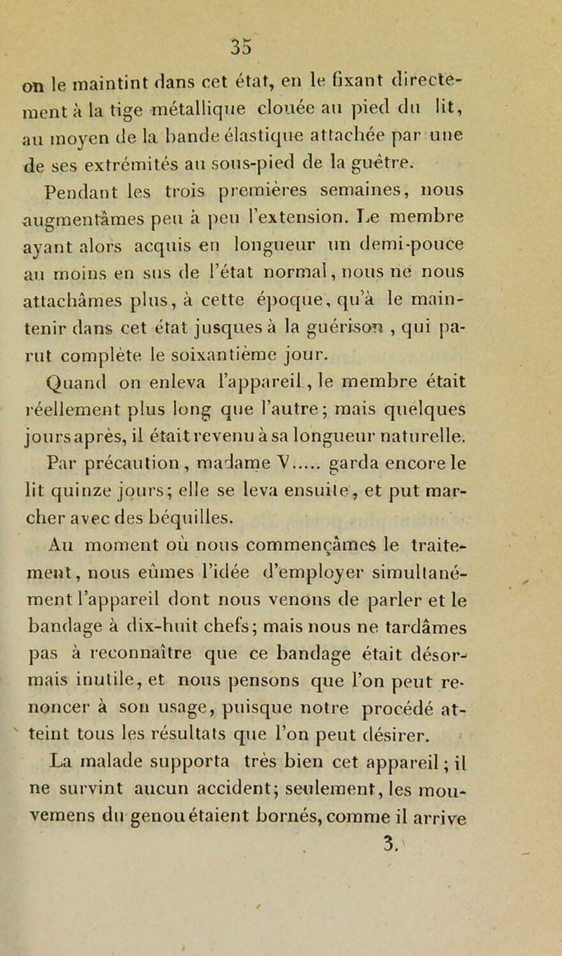 on le maintint dans cet état, en le fixant directe- ment à la tige métallique clouée au pied du lit, au moyen de la bande élastique attachée par une de ses extrémités au sous-pied de la guêtre. Pendant les trois premières semaines, nous augmentâmes peu à peu l’extension. Le membre ayant alors acquis en longueur un demi-pouce au moins en sus de l’état normal, nous ne nous attachâmes plus, à cette époque, qu’à le main- tenir dans cet état jusquesà la guérison , qui pa- rut complète le soixantième jour. Quand on enleva l’appareil, le membre était réellement plus long que l’autre; mais quelques jours après, il était revenu à sa longueur naturelle. Par précaution, madame V garda encore le lit quinze jours; elle se leva ensuite, et put mar- cher avec des béquilles. Au moment où nous commençâmes le traite- ment, nous eûmes l’idée d’employer simultané- ment l’appareil dont nous venons de parler et le bandage à dix-huit chefs; mais nous ne tardâmes pas à reconnaître que ce bandage était désor- mais inutile, et nous pensons que l’on peut re- noncer à son usage, puisque notre procédé at- teint tous les résultats que l’on peut désirer. La malade supporta très bien cet appareil ; il ne survint aucun accident; seulement, les mou- vemens du genou étaient bornés, comme il arrive 3.'