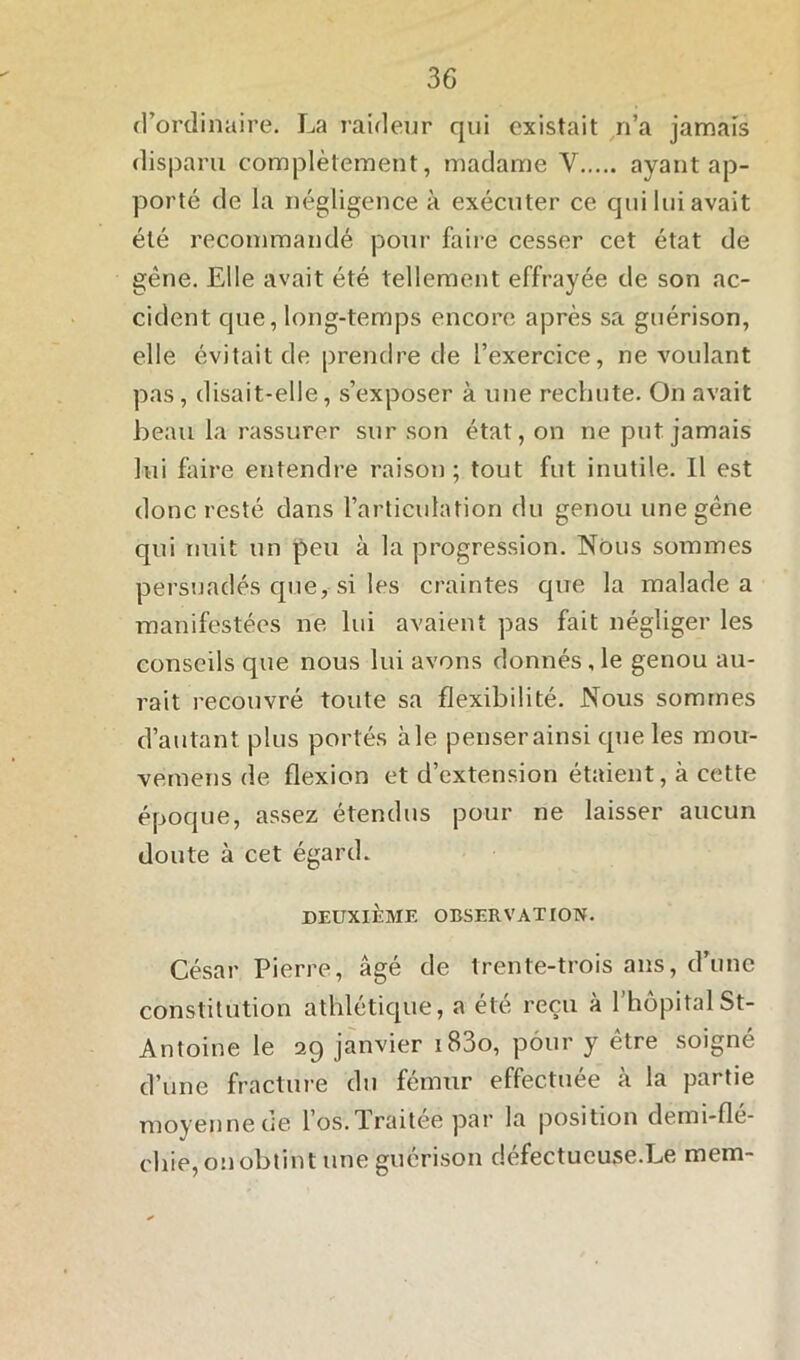 d’ordinaire. La raideur qui existait n’a jamais disparu complètement, madame Y ayant ap- porté de la négligence à exécuter ce qui lui avait été recommandé pour faire cesser cet état de gêne. Elle avait été tellement effrayée de son ac- cident que, long-temps encore après sa guérison, elle évitait de prendre de l’exercice, ne voulant pas, disait-elle, s’exposer à une rechute. On avait beau la rassurer sur son état, on ne put jamais lui faire entendre raison ; tout fut inutile. Il est donc resté dans l’articulation du genou une gêne qui nuit un peu à la progression. Nous sommes persuadés que, si les craintes que la malade a manifestées ne lui avaient pas fait négliger les conseils que nous lui avons donnés, le genou au- rait recouvré toute sa flexibilité. Nous sommes d’autant plus portés aie penser ainsi que les mou- vemens de flexion et d’extension étaient, à cette époque, assez étendus pour ne laisser aucun doute à cet égard. DEUXIÈME OBSERVATION. César Pierre, âgé de trente-trois ans, d’une constitution athlétique, a été reçu à l’hôpital St- Antoine le 29 janvier i83o, pour y être soigné d’une fracture du fémur effectuée à la partie moyenne de l’os.Traitée par la position demi-flé- cliie, on obtint une guérison défectueuse.Le mem-