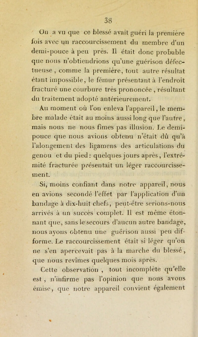 Ou a vu que ce blessé avait guéri la première lois avec un raccourcissement du membre d’un demi-pouce à peu près. Il était donc probable que nous n’obtiendrions qu’une guérison défec- tueuse , comme la première, tout autre résultat étant impossible, le fémur présentant à l’endroit fracturé une courbure très prononcée , résultant du traitement adopté antérieurement. Au moment où l’on enleva l’appareil, le mem- bre malade était au moins aussi long que l’autre, mais nous ne nous fîmes pas illusion. Le demi- pouce que nous avions obtenu n’était dû qu’à l’alongement des ligamens des articulations du genou et du pied: quelques jours après, l’extré- mité fracturée présentait un léger raccourcisse- ment. Si, moins confiant dans notre appareil, nous en avions secondé l’effet par l’application d’un bandage à dix-huit chefs, peut-être serions-nous arrivés à un succès complet. Il est même éton- nant que, sans le secours d’aucun autre bandage, nous ayons obtenu une guérison aussi peu dif- forme. Le raccourcissement était si léger qu’on ne s’en apercevait pas à la marche du blessé, que nous revîmes quelques mois après. Cette observation , tout incomplète qu’elle est , n’infirme pas l’opinion que nous avons émise, que notre appareil convient également