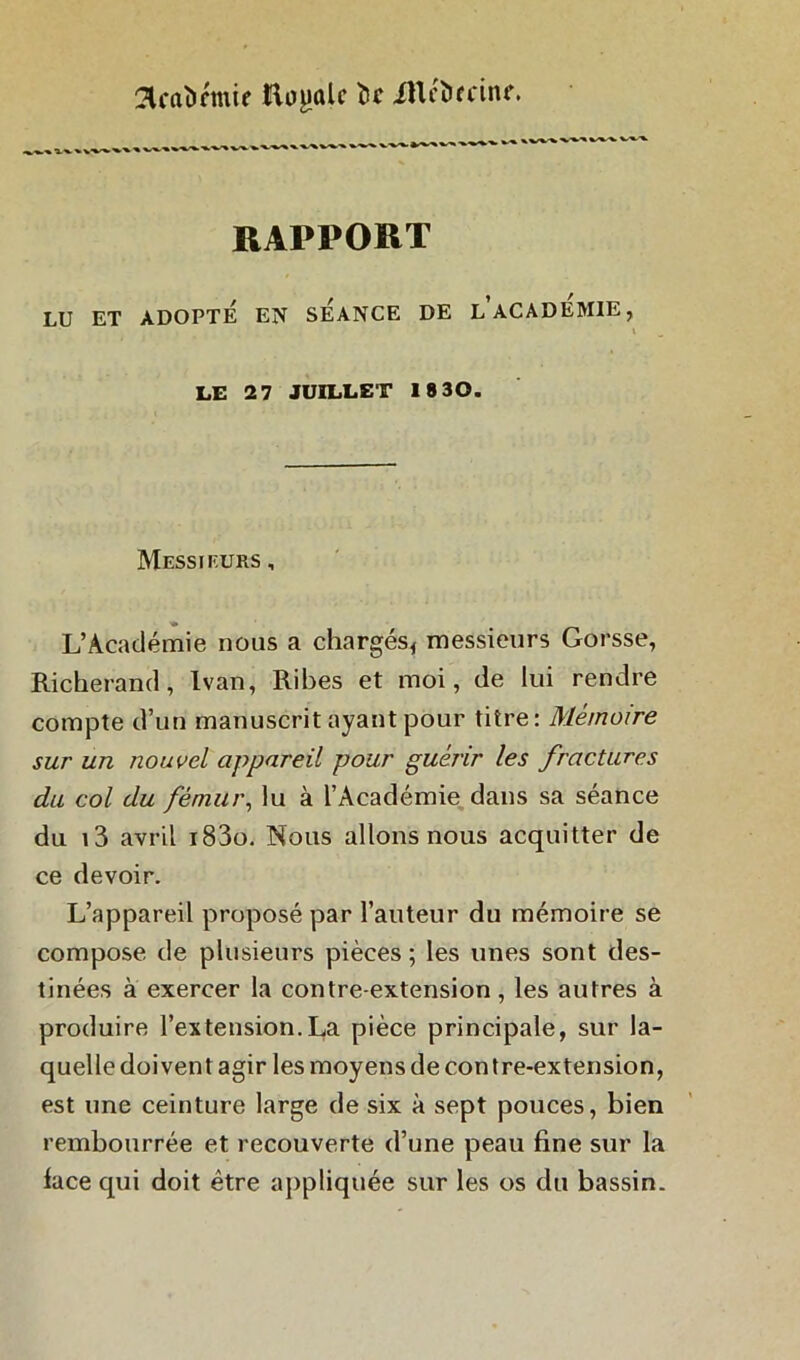 SUaùrmif Et^ûlc te iUcïrrcinf. _ __ _____ •>.'»■'» %-■»■ RAPPORT LU ET ADOPTE EN SEANCE DE L ACADEMIE, LE 2 7 JUILLET 18 30. Messieurs , L’Académie nous a chargés, messieurs Gorsse, Richerand, Ivan, Ribes et moi, de lui rendre compte d’un manuscrit ayant pour titre: Mémoire sur un nouvel appareil pour guérir les fractures du col du fémur, lu à l’Académie dans sa séance du i3 avril i83o. Nous allons nous acquitter de ce devoir. L’appareil proposé par l’auteur du mémoire se compose de plusieurs pièces; les unes sont des- tinées à exercer la contre-extension, les autres à produire l’extension.La pièce principale, sur la- quelle doivent agir les moyens de con tre-extension, est une ceinture large de six à sept pouces, bien rembourrée et recouverte d’une peau fine sur la lace qui doit être appliquée sur les os du bassin.