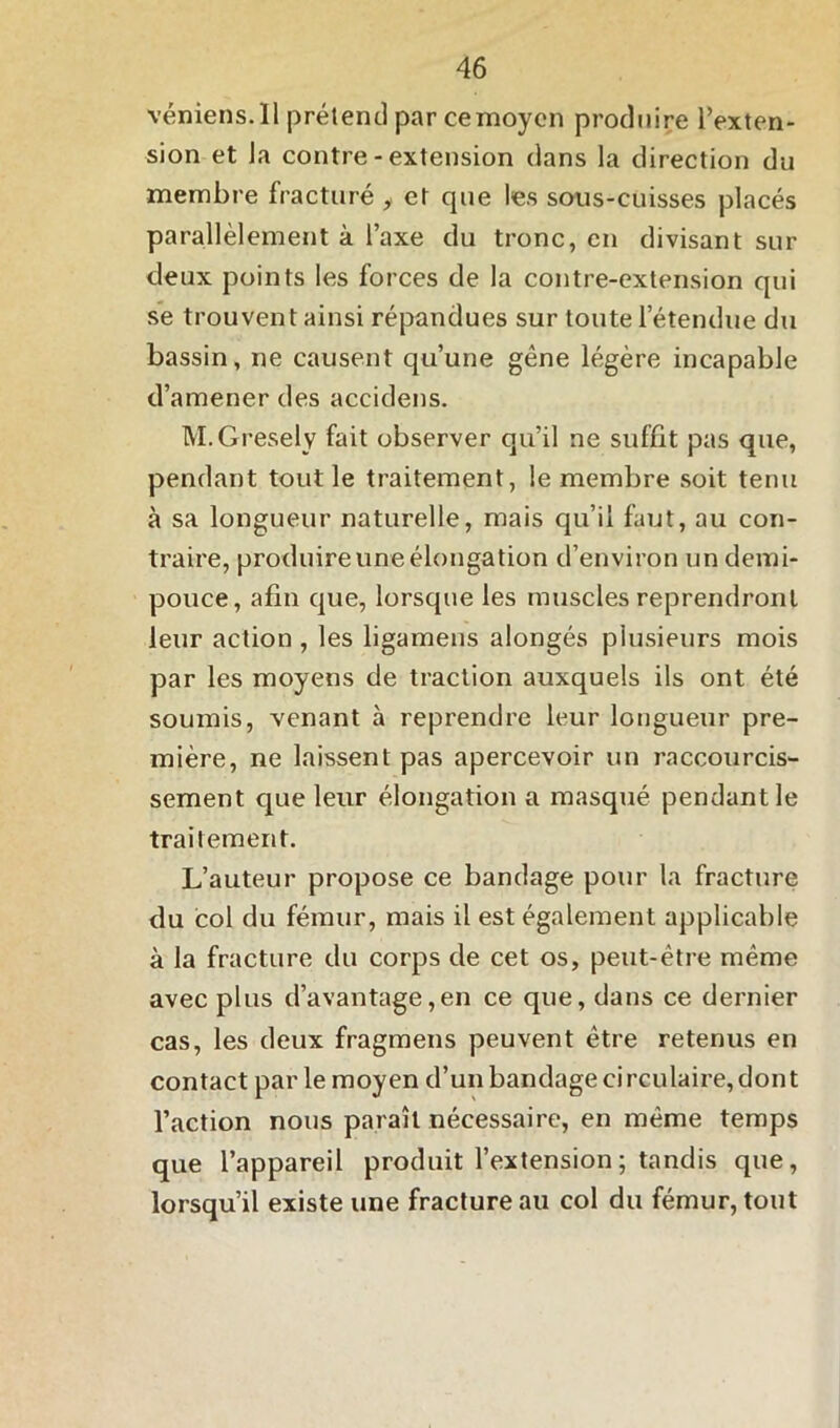 véniens.Il prétend par ce moyen produire l’exten- sion et la contre - extension dans la direction du membre fracturé , et que les sous-cuisses placés parallèlement à l’axe du tronc, en divisant sur deux points les forces de la contre-extension qui se trouvent ainsi répandues sur toute l’étendue du bassin, ne causent qu’une gêne légère incapable d’amener des accidens. M.Gresely fait observer qu’il ne suffit pas que, pendant tout le traitement, le membre soit tenu à sa longueur naturelle, mais qu’il faut, au con- traire, produire une élongation d’environ un demi- pouce, afin que, lorsque les muscles reprendront leur action , les ligamens alongés plusieurs mois par les moyens de traction auxquels ils ont été soumis, venant à reprendre leur longueur pre- mière, ne laissent pas apercevoir un raccourcis- sement que leur élongation a masqué pendant le traitement. L’auteur propose ce bandage pour la fracture du col du fémur, mais il est également applicable à la fracture du corps de cet os, peut-être même avec plus d’avantage,en ce que, dans ce dernier cas, les deux fragmens peuvent être retenus en contact par le moyen d’un bandage circulaire, dont l’action nous paraît nécessaire, en même temps que l’appareil produit l’extension; tandis que, lorsqu’il existe une fracture au col du fémur, tout