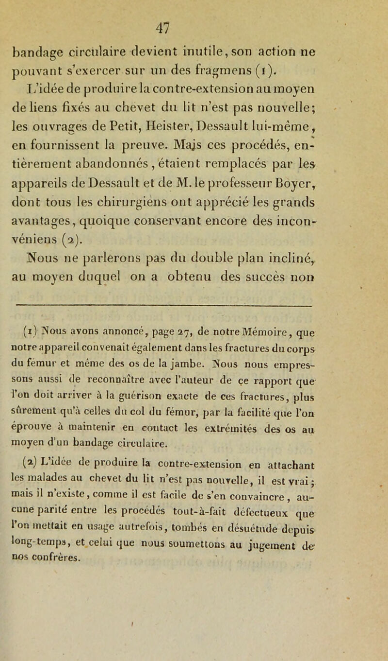 bandage circulaire devient inutile,son action ne pouvant s’exercer sur un des frâgmens (i). L’idée de produire la contre-extension au moyen de liens fixés au chevet du lit n’est pas nouvelle; les ouvrages de Petit, Heister,Dessault lui-même, en fournissent la preuve. Majs ces procédés, en- tièrement abandonnés, étaient remplacés par les appareils de Dessault et de M. le professeur Boyer, dont tous les chirurgiens ont apprécié les grands avantages, quoique conservant encore des incon- véniens (2). Nous ne parlerons pas du double plan incliné, au moyen duquel on a obtenu des succès non (1) Nous avons annoncé, page 27, de notre Mémoire, que notre appareil convenait également dans les fractures du corps du fémur et même des os de la jambe. Nous nous empres- sons aussi de reconnaître avec l’auteur de ce rapport que l’on doit arriver à la guérison exacte de ces fractures, plus sûrement qu’à celles du col du fémur, par la facilité que l’on éprouve à maintenir en contact les extrémités des os au moyen d’un bandage circulaire. (2) L’idée de produire la contre-extension en attachant les malades au chevet du lit n’est pas nouvelle, il est vrai; mais il n existe, comme il est facile de s en convaincre , au- cune parité' entre les procédés tout-à-fait défectueux que l’on mettait en usage autrefois, tombés en désuétude depuis long-temps, et celui que nous soumettons au jugement de- nos confrères. 1