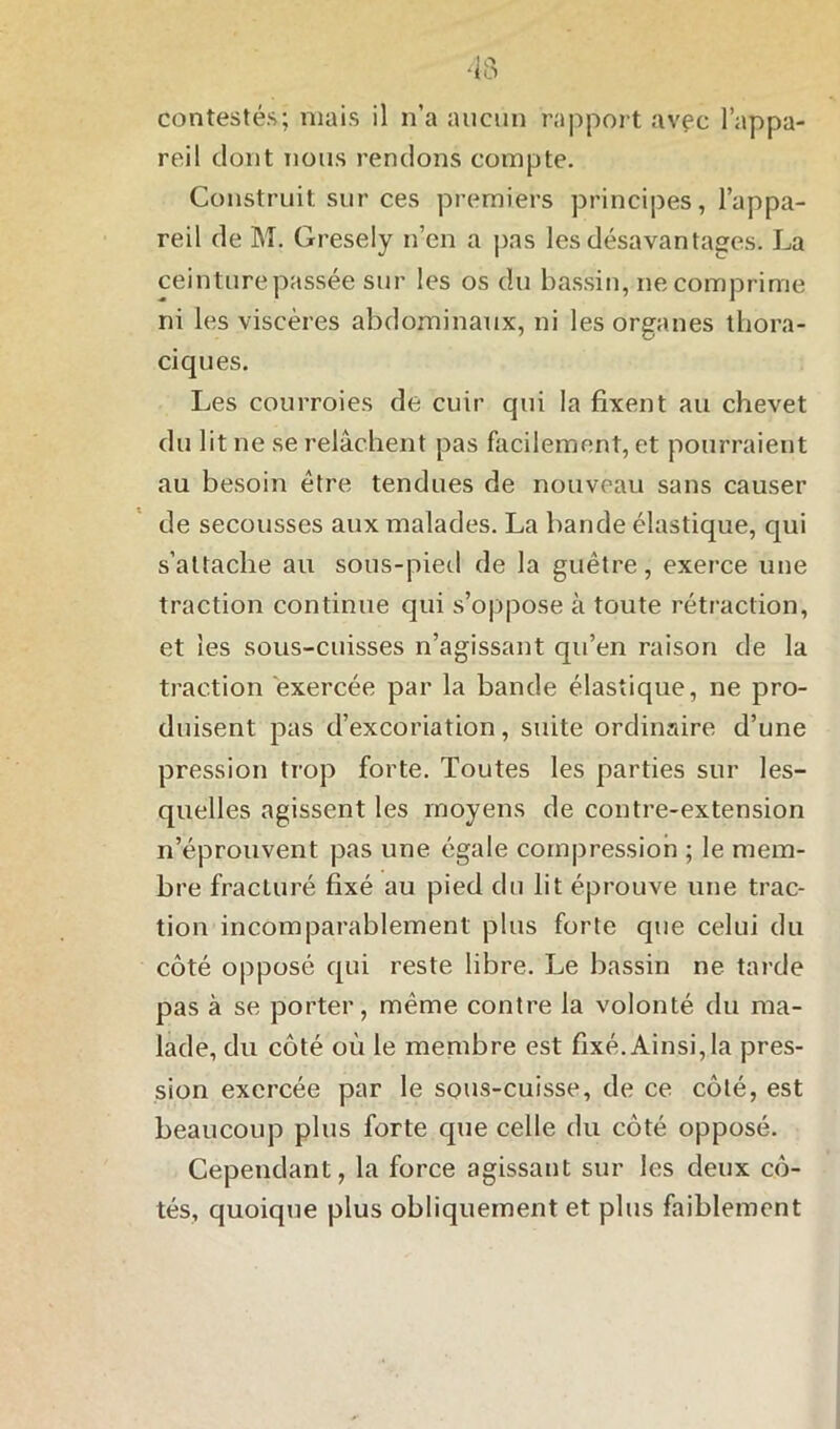 reil dont nous rendons compte. Construit sur ces premiers principes, l’appa- reil de M. Gresely n’en a pas les désavantages. La ceinture passée sur les os du bassin, ne comprime, ni les viscères abdominaux, ni les organes thora- ciques. Les courroies de cuir qui la fixent au chevet du lit ne se relâchent pas facilement, et pourraient au besoin être tendues de nouveau sans causer de secousses aux malades. La bande élastique, qui s’attache au sous-pied de la guêtre, exerce une traction continue qui s’oppose à toute rétraction, et les sous-cuisses n’agissant qu’en raison de la traction exercée par la bande élastique, ne pro- duisent pas d’excoriation, suite ordinaire d’une pression trop forte. Toutes les parties sur les- quelles agissent les moyens de contre-extension n’éprouvent pas une égale compression ; le mem- bre fracturé fixé au pied du lit éprouve une trac- tion incomparablement plus forte que celui du côté opposé qui reste libre. Le bassin ne tarde pas à se porter, même contre la volonté du ma- lade, du côté où le membre est fixé. Ainsi, la pres- sion exercée par le sous-cuisse, de ce côté, est beaucoup plus forte que celle du côté opposé. Cependant, la force agissant sur les deux cô- tés, quoique plus obliquement et plus faiblement