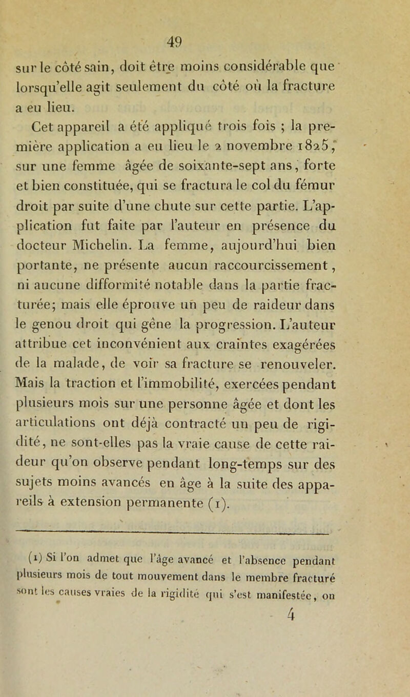 sur le côté sain, doit être moins considérable que lorsqu’elle agit seulement du côté où la fracture a eu lieu. Cet appareil a été appliqué trois fois ; la pre- mière application a eu lieu le 2 novembre 1825, sur une femme âgée de soixante-sept ans, forte et bien constituée, qui se fractura le col du fémur droit par suite d’une chute sur cette partie. L’ap- plication fut faite par l’auteur en présence du docteur Michelin. La femme, aujourd’hui bien portante, ne présente aucun raccourcissement, ni aucune difformité notable dans la partie frac- turée; mais elle éprouve un peu de raideur dans le genou droit qui gêne la progression. L’auteur attribue cet inconvénient aux craintes exagérées de la malade, de voir sa fracture se renouveler. Mais la traction et l’immobilité, exercées pendant plusieurs mois sur une personne âgée et dont les articulations ont déjà contracté un peu de rigi- dité, ne sont-elles pas la vraie cause de cette rai- deur qu’on observe pendant long-temps sur des sujets moins avancés en âge à la suite des appa- reils à extension permanente (1). (1) Si Ion admet que l’âge avancé et l’absence pendant plusieurs mois de tout mouvement dans le membre fracturé sont les causes vraies de la rigidité qui s’est manifestée, on 4