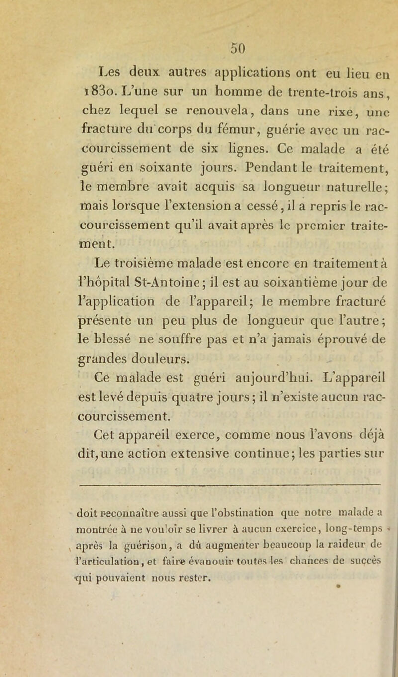 Les deux autres applications ont eu lieu en ï83o. L’une sur un homme de trente-trois ans, chez lequel se renouvela, dans une rixe, une fracture du corps du fémur, guérie avec un rac- courcissement de six lignes. Ce malade a été guéri en soixante jours. Pendant le traitement, le membre avait acquis sa longueur naturelle; mais lorsque l’extension a cessé, il a repris le rac- courcissement qu’il avait après le premier traite- ment. Le troisième malade est encore en traitement à l’hôpital St-Antoine; il est au soixantième jour de l’application de l’appareil; le membre fracturé présente un peu plus de longueur que l’autre; le blessé ne souffre pas et n’a jamais éprouvé de grandes douleurs. Ce malade est guéri aujourd’hui. L’appareil est levé depuis quatre jours; il n’existe aucun rac- courcissement. Cet appareil exerce, comme nous l’avons déjà dit,une action extensive continue; les parties sur doit reconnaître aussi que l’obstination que notre malade a montrée à ne vouloir se livrer à aucun exercice, long-temps < , après la guérison, a dû augmenter beaucoup la raideur de l’articulation, et faire évauouir toutes les chances de succès qui pouvaient nous rester.