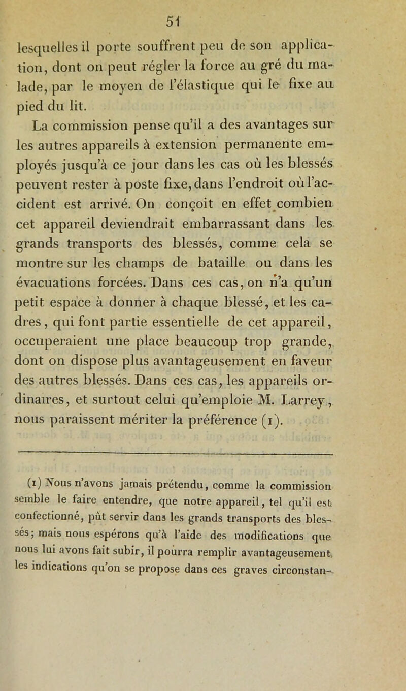 lesquelles il porte souffrent peu de son applica- tion, dont on peut régler la lorce au gré du ma- lade, par le moyen de l’élastique qui le fixe au pied du lit. La commission pense qu’il a des avantages sur les autres appareils à extension permanente em- ployés jusqu’à ce jour dans les cas où les blessés peuvent rester à poste fixe, dans l’endroit où l’ac- cident est arrivé. On conçoit en effet combien cet appareil deviendrait embarrassant dans les grands transports des blessés, comme cela se montre sur les champs de bataille ou dans les évacuations forcées. Dans ces cas, on n’a qu’un petit espace à donner à chaque blessé, et les ca- dres, qui font partie essentielle de cet appareil, occuperaient une place beaucoup trop grande, dont on dispose plus avantageusement en faveur des autres blessés. Dans ces cas, les appareils or- dinaires, et surtout celui qu’emploie M. Larrey, nous paraissent mériter la préférence (i). (i) Nousnavons jamais prétendu, comme la commission semble le faire entendre, que notre appareil, tel qu’il est confectionné, pût servir dans les grands transports des bles- sés 5 mais nous espérons qu’à l’aide des modifications que nous lui avons fait subir, il pourra remplir avantageusement les indications qu on se propose dans ces graves circonstan-