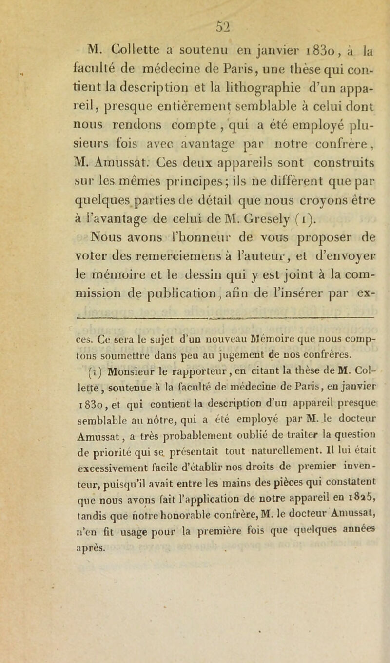 M. Collette a soutenu en janvier i83o, à la faculté de médecine de Paris, une thèse qui con- tient la description et la lithographie d’un appa- reil, presque entièrement semblable à celui dont nous rendons compte , qui a été employé plu- sieurs fois avec avantage par notre confrère, M. Amussat. Ces deux appareils sont construits sur les mêmes principes ; ils ne diffèrent que par quelques parties de détail que nous croyons être à l’avantage de celui de M. Gresely (i). Nous avons l’honneur de vous proposer de voter des remerciemens à l’auteur, et d’envoyer le mémoire et le dessin qui y est joint à la com- mission de publication, afin de l’insérer par ex- cès. Ce sera le sujet d’un nouveau Mémoire que nous comp- tons soumettre dans peu au jugement de nos confrères. (i) Monsieur le rapporteur, en citant la thèse de M. Col- lette , soutenue à la faculté de médecine de Paris, en janvier i83o,et qui contient la description d’un appareil presque semblable au nôtre, qui a été employé par M. le docteur Amussat, a très probablement oublié de traiter la question de priorité qui se présentait tout naturellement. 11 lui était excessivement facile d’établir nos droits de premier inven- teur, puisqu’il avait entre les mains des pièces qui constatent que nous avons fait l’application de notre appareil en i8a5, tandis que notre honorable confrère, M. le docteur Amussat, n’cn fit usage pour la première fois que quelques années après.