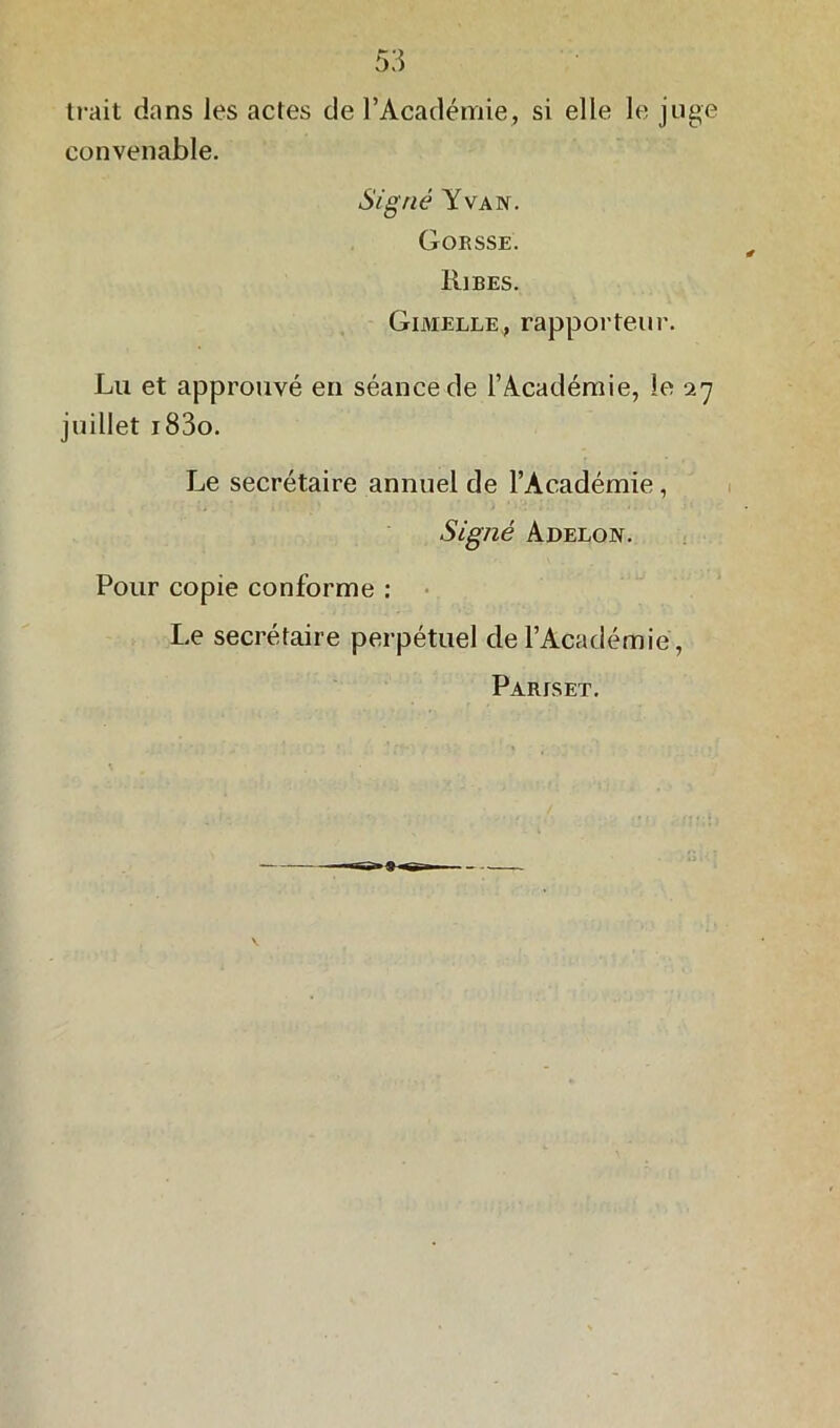 trait dans les actes de l’Académie, si elle le juge convenable. Signé Y va n. Gorsse. Ri b es. Gimelle, rapporteur. Lu et approuvé en séance de l’Académie, le 27 juillet i83o. Le secrétaire annuel de l’Académie, Signé Adelon. Pour copie conforme : Le secrétaire perpétuel de l’Académie , Paris et.