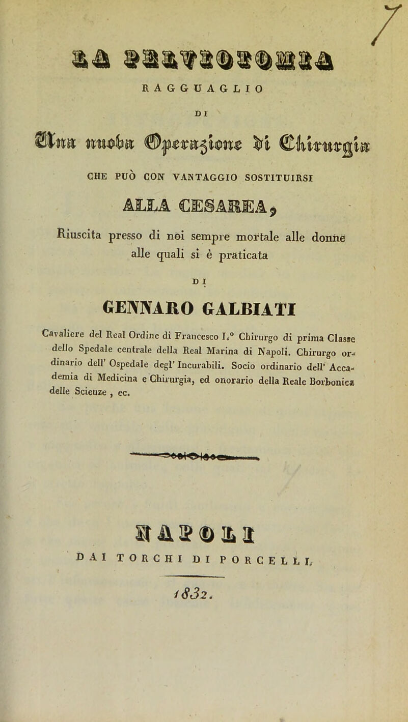 RAGGUAGLIO DI » m CHE PUÒ CON VANTAGGIO SOSTITUIRSI C1E8AIÌÌEA S> Riuscita presso di noi sempre mortale alle donne Cavaliere del Reai Ordine di Francesco L° Chirurgo di prima Classe dello Spedale centrale della Reai Marina di Napoli. Chirurgo or- dinano dell’ Ospedale degl’ Incurabili. Socio ordinario dell’ Acca- demia di Medicina e Chirurgia, ed onorario della Reale Borbonica delle Scienze , ec. alle quali si è praticata D i GENNARO GALBIATI St À j'O'LI DAI TORCHI DI PORCELLI, 1802.