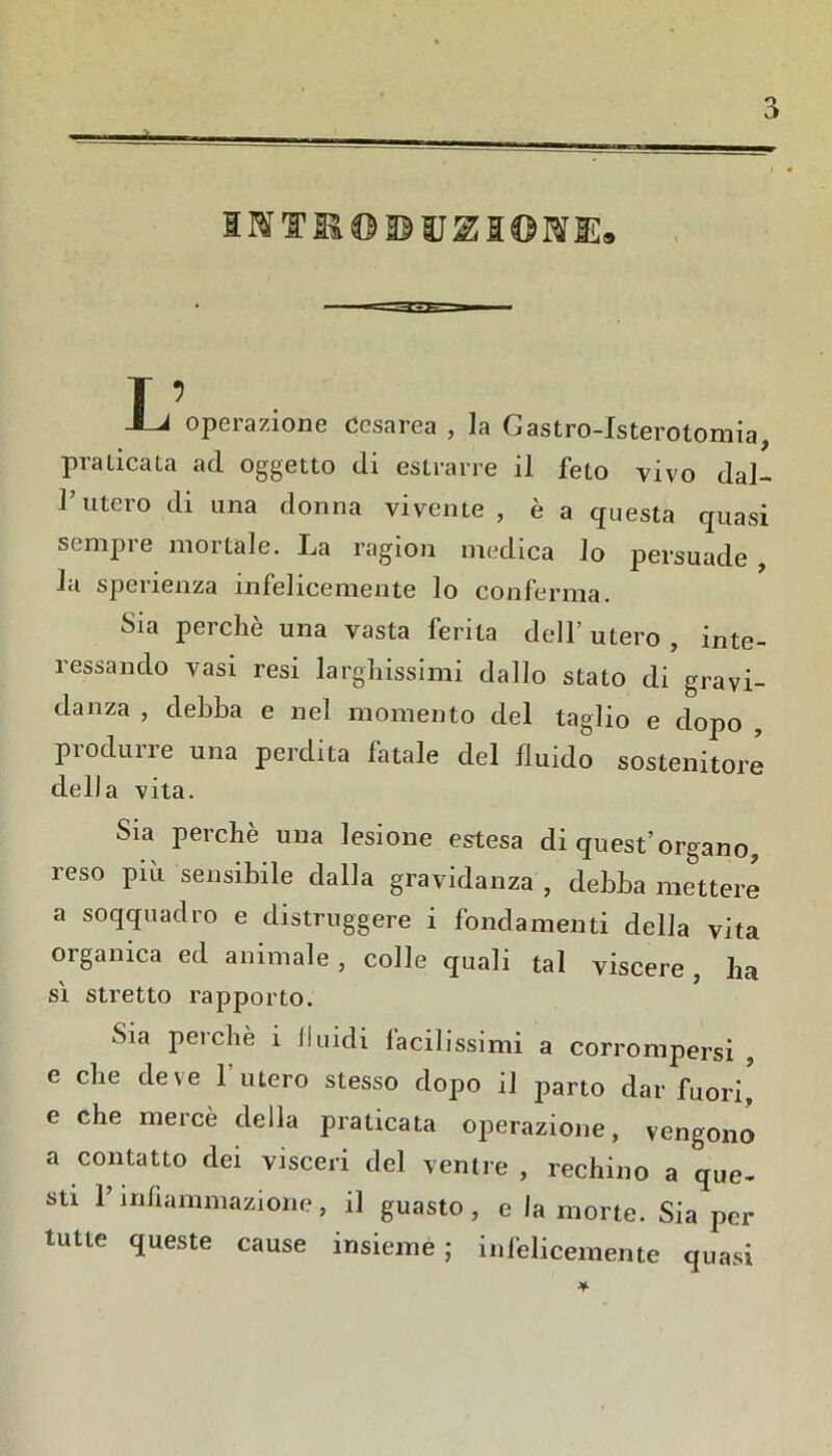 I ’ -I-J operazione cesarea , la Gastro-Isterotomia, Praticata ad oggetto di estrarre il feto vivo dal- 1 uteio di una donna vivente , è a questa quasi sempre mortale. La ragion medica lo persuade la sperienza infelicemente lo conferma. Sia perchè una vasta ferita dell’utero, inte- ressando vasi resi larghissimi dallo stato di gravi- danza , debba e nel momento del taglio e dopo , pi odili ìe una perdita latale del fluido sostenitore della vita. Sia perchè una lesione estesa di quest’organo, reso più sensibile dalla gravidanza , debba mettere a soqquadro e distruggere i fondamenti della vita organica ed animale, colle quali tal viscere, ha si stretto rapporto. Sia perchè i fluidi facilissimi a corrompersi , e che deve 1 utero stesso dopo il parto dar fuori, e che mercè della praticata operazione, vengono a contatto dei visceri del ventre , rechino a que- sti l’infiammazione, il guasto, e la morte. Sia per tutte queste cause insiemè ; infelicemente quasi