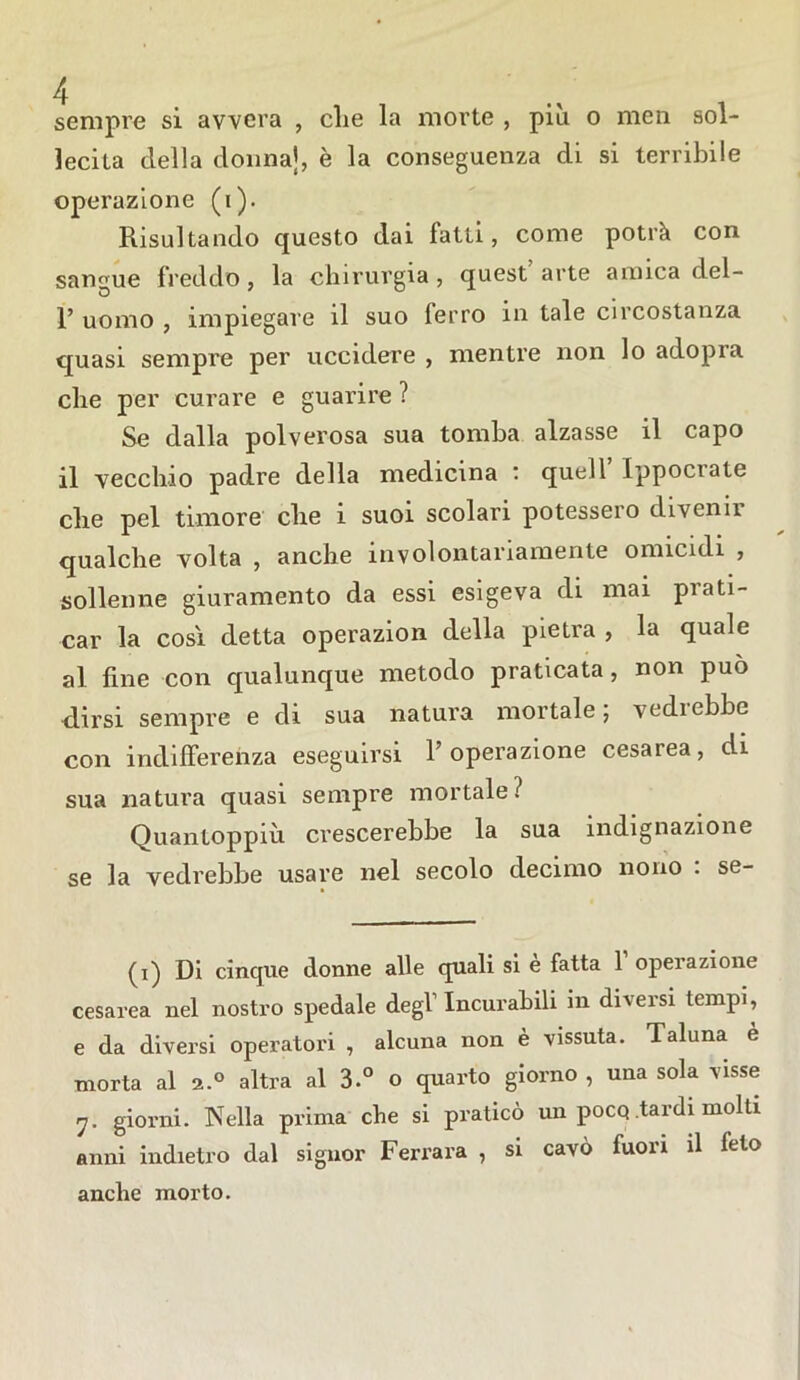 sempre si avvera , die la morte , più o meli sol- lecita della donna], è la conseguenza di si terribile operazione (i). Risultando questo dai fatti, come potrà con sangue freddo, la chirurgia, quest arte amica del- 1’ uomo , impiegare il suo ferro in tale circostanza quasi sempre per uccidere , mentre non lo adopra che per curare e guarire ? Se dalla polverosa sua tomba alzasse il capo il vecchio padre della medicina quell Ippociate che pel timore che i suoi scolari potessero divenii qualche volta , anche involontariamente omicidi , solleone giuramento da essi esigeva di mai prati- car la cosi detta operazion della pietra , la quale al fine con qualunque metodo praticata, non può dirsi sempre e di sua natura mortale; vedi ebbe con indifferenza eseguirsi 1’ operazione cesarea, di sua natura quasi sempre mortale? Quantoppiù crescerebbe la sua indignazione se la vedrebbe usare nel secolo decimo nono : se- (i) Di cinque donne alle quali si e fatta 1 operazione cesarea nel nostro spedale degl'Incurabili in diversi tempi, e da diversi operatori , alcuna non è vissuta. Taluna è morta al a.0 altra al 3.° o quarto giorno , una sola visse rj. giorni. Nella prima che si praticò un pocq tardi molti anni indietro dal signor Ferrara , si cavò fuori il leto anche morto.