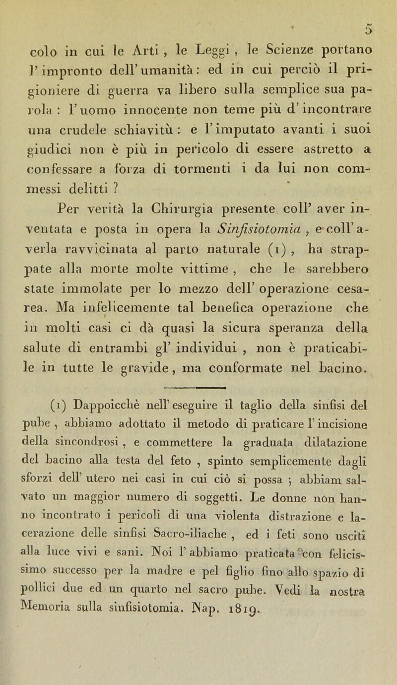 colo in cui le Arti , le Leggi , le Scienze portano l’impronto dell’umanità: ed in cui perciò il pri- gioniere di guerra va libero sulla semplice sua pa- rola : l’uomo innocente non teme più d’incontrare una crudele schiavitù: e l’imputato avanti i suoi giudici non è più in pericolo di essere astretto a confessare a forza di tormenti i da lui non com- messi delitti ? Per verità la Chirurgia presente coll’ aver in- ventata e posta in opera la Sinjisiotomia , e coll’a- verla ravvicinata al parto naturale (i) , ha strap- pate alla morte molte vittime , che le sarebbero state immolate per lo mezzo dell’ operazione cesa- rea. Ma infelicemente tal benefica operazione che in molti casi ci dà quasi la sicura speranza della salute di entrambi gl’ individui , non è praticabi- le in tutte le gravide, ma conformate nel bacino. (1) Dappoicclaè nell1 eseguire il taglio della sinfisi del pube , abbiamo adottato il metodo di praticare l1 incisione della sincondrosi , e commettere la graduata dilatazione del bacino alla testa del feto , spinto semplicemente dagli sforzi dell1 utero nei casi in cui ciò si possa -, abbiam sal- vato un maggior numero di soggetti. Le donne non han- no incontrato i pericoli di una violenta distrazione e la- cerazione delle sinfisi Sacro-iliache , ed i feti sono usciti alla luce vivi e sani. Noi F abbiamo praticata con felicis- simo successo per la madre e pel figlio fino allo spazio di pollici due ed un quarto nel sacro pube. Vedi la nostra Memoria sulla sinfisiotomia. Nap. 1819.