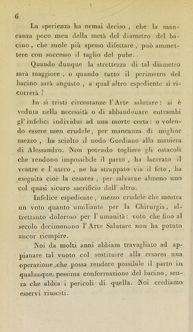 La sperienza ha ormai deciso , che la man- canza poco men della metà del diametro del ba- cino, che suole più spesso dilettare, può ammet- tere con successo il taglio del pube. Quando dunque la strettezza di tal diametro sarà maggiore , o quando tutto il perimetro del bacino sarà angusto , a qual altro espediente si ri- correrà ? In si tristi circostanze l’Arte salutare: si è veduta nella necessità o di abbandonare entrambi gl’infelici individui ad una morte certa: o volen- do essere men crudele, per mancanza di miglior mezzo , ha sciolto il nodo Gordiano alia maniera di Alessandro. Ps'on potendo togliere gli ostacoli che rendono impossibile il parto , ha lacerato il ventre e 1 utero , ne ha strappato vm il feto , ha eseguita cioè la cesarea , per salvarne almeno uno col quasi sicuro sacrificio dell’ altro. Infelice espediente , mezzo crudele che mostra un voto quanto umiliante per la Chirurgia, al- trettanto doloroso per 1’ umanità : voto che fino al secolo decimonono 1’ Arte Salutare non ha potuto ancor riempire. Noi da molti anni abbiam travagliato ad ap- pianare tal vuoto col sostituire alla cesarea una operazione che possa rendere possibile il parto in qualunque, pessima conformazione del bacino, sen- za che abbia i pericoli di quella. JNoi crediamo esservi riusciti.