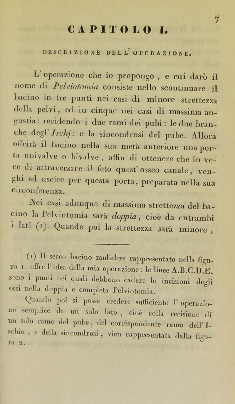 C APITOLO I. DESCRIZIONE DEL L? OPERAZIONE. L’ operazione che io propongo , e cui darò il nome di Pelviotomia consiste nello scontinuare il bacino in tre punti nei casi di minore strettezza della pelvi, ed in cinque nei casi di massima an- gustia : recidendo i due rami dei pubi : le due bran- ilie degl Ischj: c la sincondrosi del pube. Allora ollrirà il bacino nella sua metà anteriore una por- ta univalve o bivalve , a firn di ottenere che in ve- ce di attraversare il feto quest’osseo canale, ven- ghi ad uscire per questa porta, preparata nella sua circonferenza. Aei casi adunque di massima strettezza del ba- cino la Pelviotomia sarà doppia, cioè da entrambi i lati (i). Quando poi la strettezza sarà minore , (i) Il secco bacino muliebre rappresentato nella figu- ra i. offre f idea della mia operazione : le linee A.B.C.D.E. sono i punti nei quali debbono cadere le incisioni degli ossi nella doppia e completa Pelviotomia. Quando poi si possa credere sufficiente f operazio- ne semplice da un solo lato , cioè colla recisione di un solo ramo del pube, del corrispondente ramo dell’ I- M l|JO ’ e tlella sincondrosi , vicn rappresentata dalla figu- ra 2. (i) * * * * &