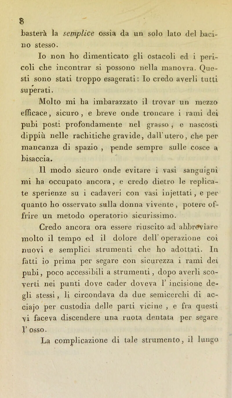 basterà la semplice ossia da un solo lato del baci- no stesso. 10 non ho dimenticato gli ostacoli ed i peri- coli che incontrar si possono nella manovra. Que- sti sono stati troppo esagerati: Io credo averli tutti 0 superati. Molto mi ha imbarazzato il trovar un mezzo efficace, sicuro, e breve onde troncare i rami dei pubi posti profondamente nel grasso , e nascosti dippiù nelle rachitiche gravide, dall’utero, che per mancanza di spazio , pende sempre sulle cosce a bisaccia. 11 modo sicuro onde evitare i vasi sanguigni mi ha occupato ancora , e credo dietro le replica- te sperienze su i cadaveri con vasi injettati, e per quanto ho osservato sulla donna vivente, potere of- frire un metodo operatorio sicurissimo. Credo ancora ora essere riuscito ad abbreviare molto il tempo ed il dolore dell’ operazione coi nuovi e semplici strumenti che ho adottati. In fatti io prima per segare con sicurezza i rami dei pubi, poco accessibili a strumenti, dopo averli sco- yerti nei punti dove cader doveva 1’ incisione de- gli stessi, li circondava da due semicerchi di ac- ciajo per custodia delle parti vicine , e fra questi vi faceva discendere una ruota dentata per segare T osso. La complicazione di tale strumento, il lungo