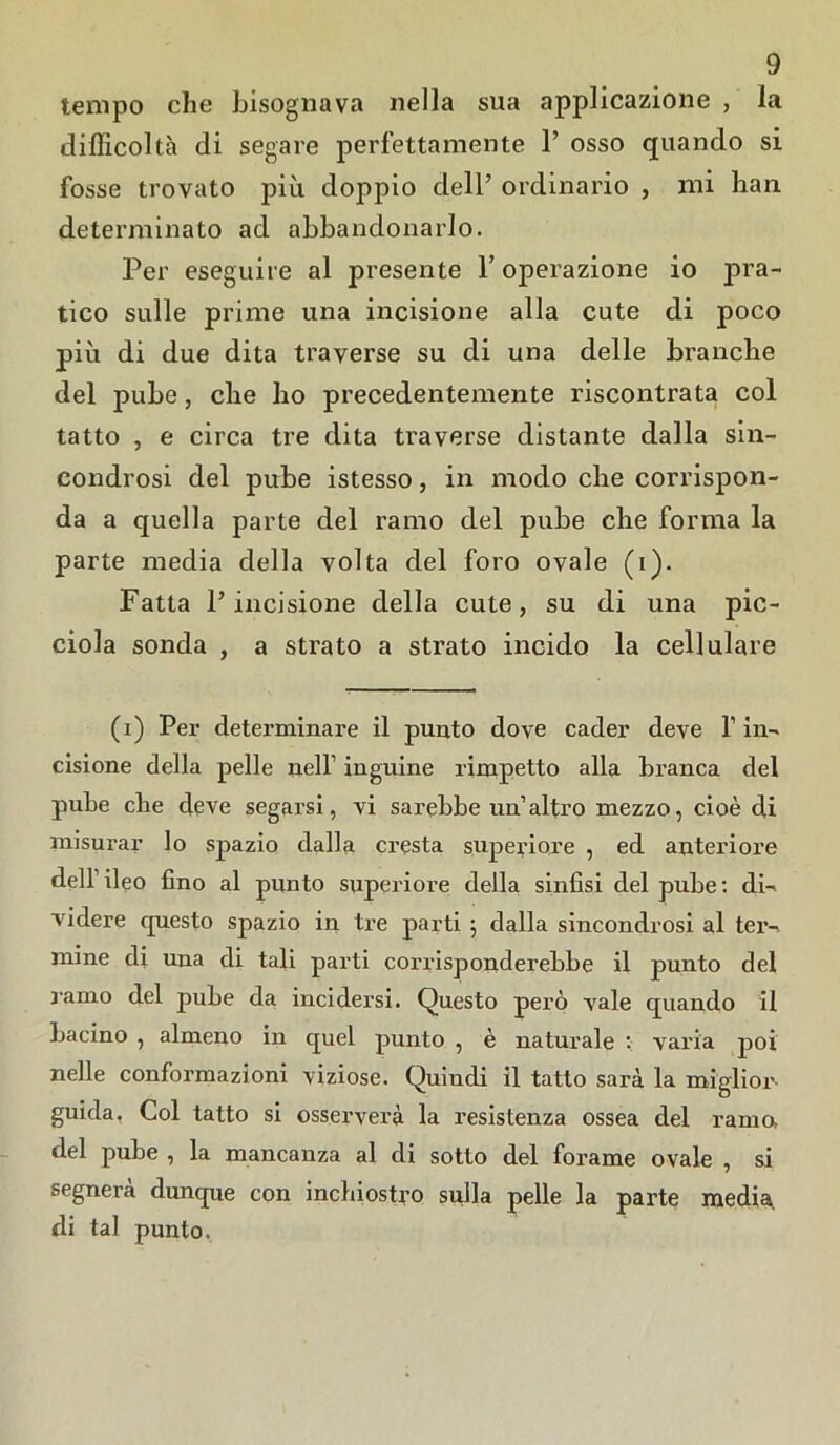 tempo che bisognava nella sua applicazione , la difficoltà di segare perfettamente 1’ osso quando si fosse trovato più doppio dell’ ordinario , mi han determinato ad abbandonarlo. Per eseguire al presente l’operazione io pra- tico sulle prime una incisione alia cute di poco più di due dita traverse su di una delle branche del pube, che ho precedentemente riscontrata col tatto , e circa tre dita traverse distante dalla sin- condrosi del pube istesso, in modo che corrispon- da a quella parte del ramo del pube che forma la parte media della volta del foro ovale (i). Fatta l’incisione della cute, su di una pic- ciola sonda , a strato a strato incido la cellulare (i) Per determinare il punto dove cader deve f in- cisione della pelle nell’ inguine rimpetto alla branca del pube che deve segarsi, vi sarebbe un’altro mezzo, cioè di misurar lo spazio dalla cresta superiore , ed anteriore dell’ileo fino al punto superiore della sinfisi del pube: di- videre questo spazio in tre parti ; dalla sincondrosi al ter- mine di una di tali parti corrisponderebbe il punto del ramo del pube da incidersi. Questo però vale quando il bacino , almeno in quel punto , è naturale : varia poi nelle conformazioni viziose. Quindi il tatto sarà la miglior- guida, Col tatto si osserverà la resistenza ossea del rama del pube , la mancanza al di sotto del forame ovale , si segnerà dunque con inchiostro sulla pelle la parte media, di tal punto.