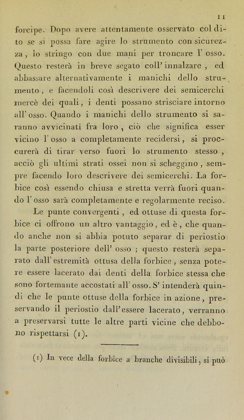 forcipe. Dopo avere attentamente osservato col di- to se si possa fare agire lo strumento con sicurez- za , lo stringo con due mani per troncare l’osso. Questo resterà in breve segato coll’ innalzare , ed abbassare alternativamente i manichi dello stru- mento , e facendoli così descrivere dei semicerchi mercè dei quali, i denti possano strisciare intorno all’osso. Quando i manichi dello strumento si sa- ranno avvicinati fra loro , ciò che significa esser vicino 1 osso a completamente recidersi, si proc- ederà di tirar verso fuori lo strumento stesso , acciò gli ultimi strati ossei non si scheggino , sem- pre facendo loro descrivere dei semicerchi. La for- bice così essendo chiusa e stretta verrà fuori quan- do l’osso sarà completamente e regolarmente reciso. Le punte convergenti , ed ottuse di questa for- bice ci offrono un altro vantaggio, ed è, che quan- do anche non si abbia potuto separar di periostio la parte posteriore dell’ osso ; questo resterà sepa- rato dall’estremità ottusa della forbice, senza pote- re essere lacerato dai denti della forbice stessa che sono fortemante accostati all’ osso. S’intenderà quin- di che le punte ottuse della forbice in azione, pre- servando il periostio dall’essere lacerato, verranno a preservarsi tutte le altre parti vicine che debbo- no rispettarsi (i). (0 vece della forbice a branche divisibili, si può