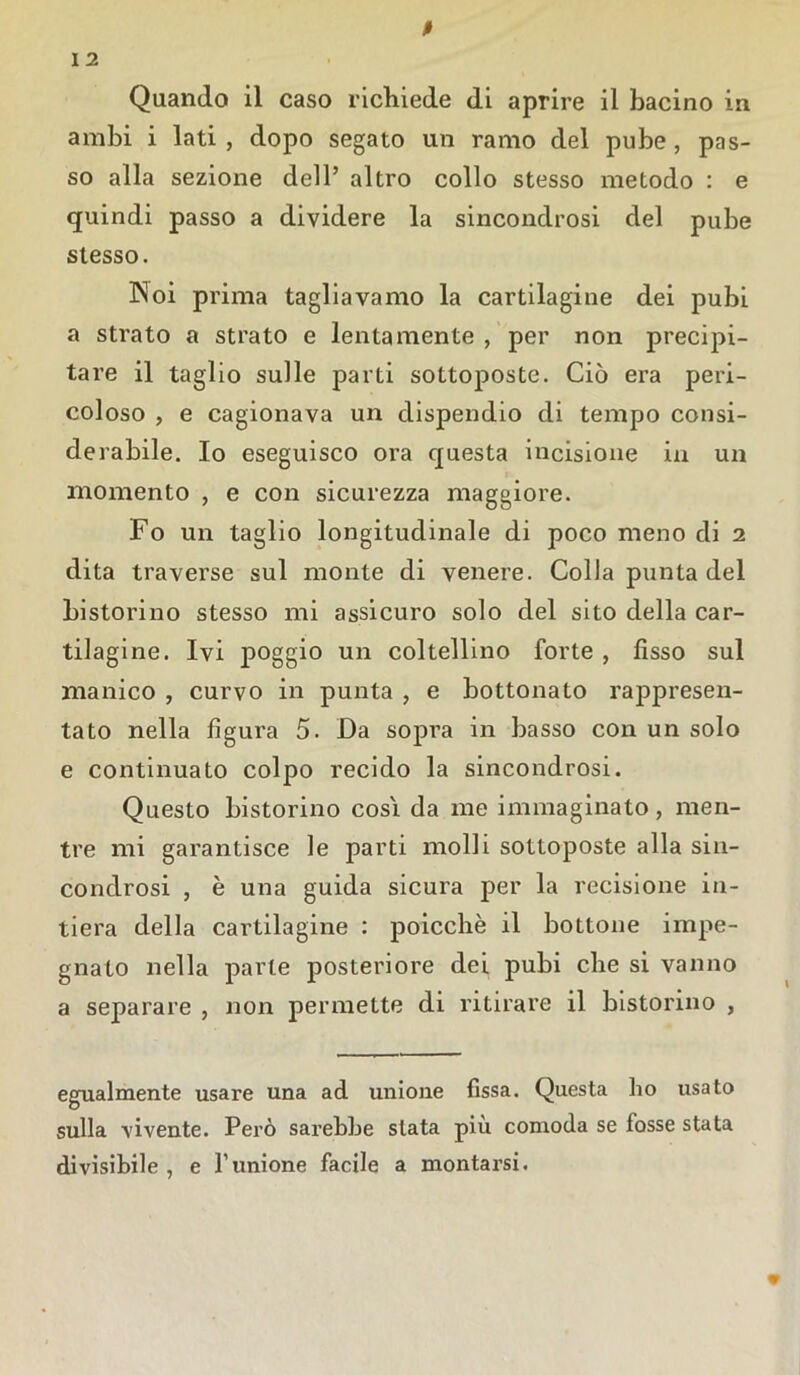 ambi i lati , dopo segato un ramo del pube, pas- so alla sezione dell’ altro collo stesso metodo : e quindi passo a dividere la sincondrosi del pube stesso. INoi prima tagliavamo la cartilagine dei pubi a strato a strato e lentamente , per non precipi- tare il taglio sulle parti sottoposte. Ciò era peri- coloso , e cagionava un dispendio di tempo consi- derabile. Io eseguisco ora questa incisione in un momento , e con sicurezza maggiore. Fo un taglio longitudinale di poco meno di 2 dita traverse sul monte di venere. Colla punta del bistorino stesso mi assicuro solo del sito della car- tilagine. Ivi poggio un coltellino forte , fìsso sul manico , curvo in punta , e bottonato rappresen- tato nella figura 5. Da sopra in basso con un solo e continuato colpo recido la sincondrosi. Questo bistorino così da me immaginato, men- tre mi garantisce le parti molli sottoposte alla sin- condrosi , è una guida sicura per la recisione in- tiera della cartilagine : poicchè il bottone impe- gnato nella parte posteriore dei pubi che si vanno a separare , non permette di ritirare il bistorino , egualmente usare una ad unione fissa. Questa ho usato sulla vivente. Però sarebbe stata più comoda se fosse stata divisibile , e l’unione facile a montarsi.