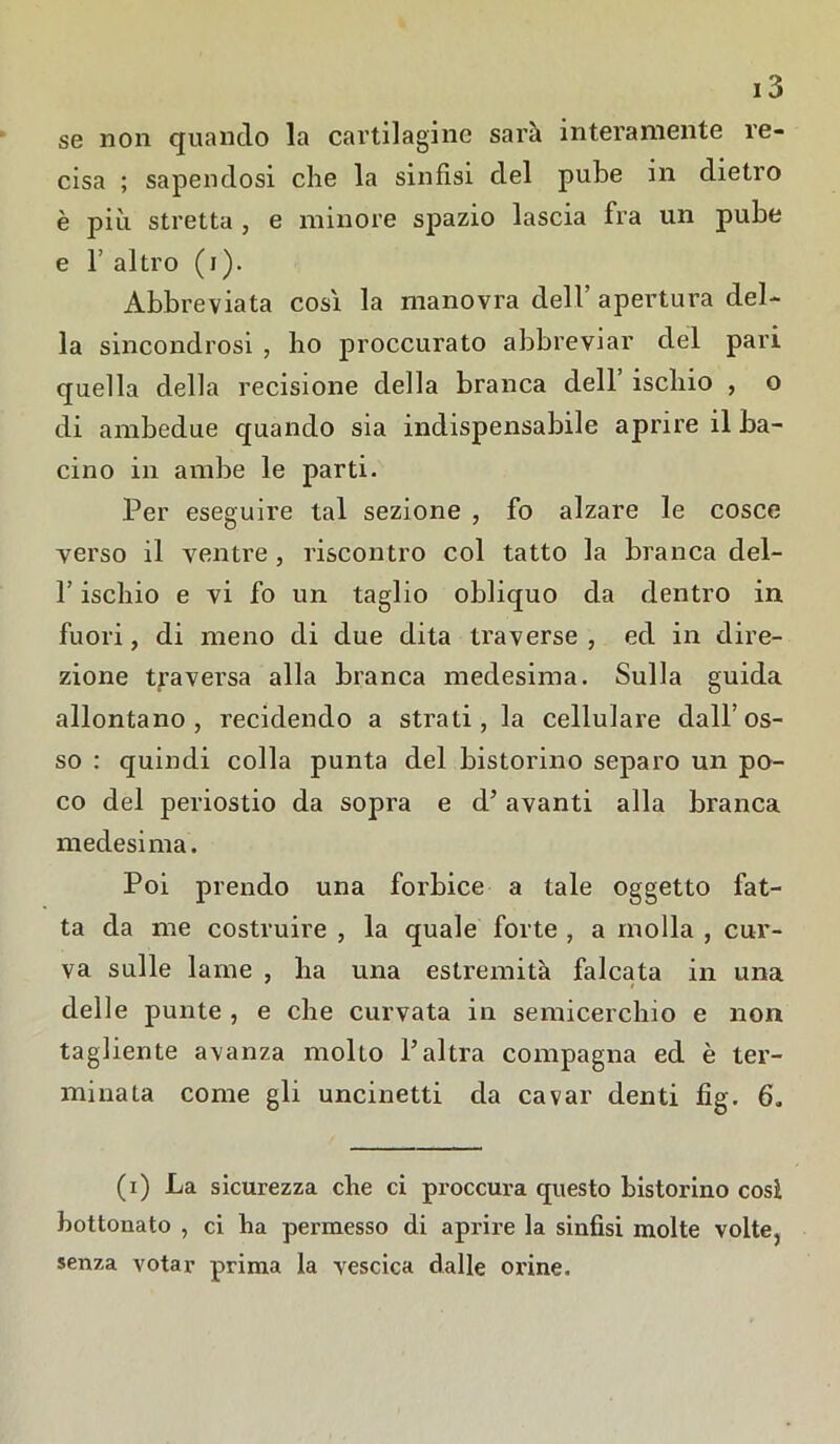 se non quando la cartilagine sarà interamente re- cisa ; sapendosi che la sinfisi del pube in dietro è più stretta , e minore spazio lascia fra un pube e f altro (i). Abbreviata così la manovra dell’ apertura del- la sincondrosi , ho proccurato abbreviar del pari quella della recisione della branca dell’ ischio , o di ambedue quando sia indispensabile aprire il ba- cino in ambe le parti. Per eseguire tal sezione , fo alzare le cosce verso il ventre , riscontro col tatto la branca del- f ischio e vi fo un taglio obliquo da dentro in fuori, di meno di due dita traverse , ed in dire- zione traversa alla branca medesima. Sulla guida allontano, recidendo a strati, la cellulare dall’os- so : quindi colla punta del bistorino separo un po- co del periostio da sopra e d’avanti alla branca medesima. Poi prendo una forbice a tale oggetto fat- ta da me costruire , la quale forte , a molla , cur- va sulle lame , ha una estremità falcata in una delle punte , e che curvata in semicerchio e non tagliente avanza mollo l’altra compagna ed è ter- minata come gli uncinetti da cavar denti fig. 6. (i) La sicurezza che ci proccura questo bistorino cosi bottonato , ci ha permesso di aprire la sinfisi molte volte, senza votar prima la vescica dalle orine.