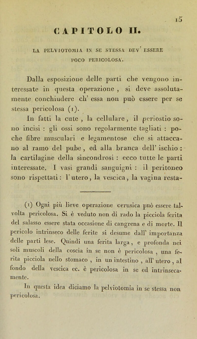 CAPITOLO II. LA PELV10T0MIA IN SE STESSA DEv’ ESSERE POCO PERICOLOSA. Dalla esposizione delle parti che vengono in- teressate in questa operazione , si deve assoluta- mente conchiudere eh’ essa non può essere per se stessa pericolosa (i). In fatti la cute, la cellulare, il periostio so- no incisi : gli ossi sono regolarmente tagliati : po- che fibre musculari e legamentose che si attacca- no al ramo del pube , ed alla branca dell’ ischio : la cartilagine della sincondrosi : ecco tutte le parti interessate. I vasi grandi sanguigni : il peritoneo sono rispettati: l’utero, la vescica, la vagina resta- (i) Ogni più lieve operazione cerusica può essere tal- volta pericolosa. Si è veduto non di rado la picciola ferita del salasso essere stata occasione di cangrena e di morte. Il pei'icolo intrinseco delle ferite si desume dall’ importanza delle parti lese. Quindi una ferita larga, e profonda nei soli muscoli della coscia in se non è pericolosa , una fe- rita picciola nello stomaco , in un intestino , all’ utero , al fondo della vescica ec. e pei’icolosa in se ed intrinseca- mente. In questa idea diciamo la pelviotomia in se stessa non pericolosa.
