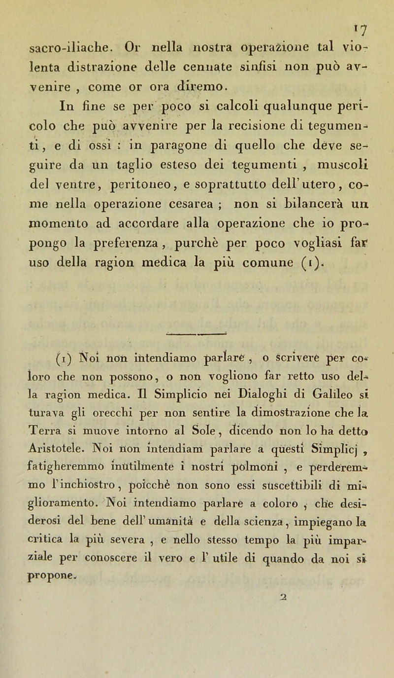 J7 sacro-iliache. Or nella nostra operazione tal vio- lenta distrazione delle cerniate sinfisi non può av- venire , come or ora diremo. In fine se per poco si calcoli qualunque peri- colo che può avvenire per la recisione di tegumen- ti, e di ossi : in paragone di quello che deve se- guire da un taglio esteso dei tegumenti , muscoli del ventre, peritoneo, e soprattutto dell’utero, co- me nella operazione cesarea ; non si bilancerà un momento ad accordare alla operazione che io pro- pongo la preferenza , purché per poco vogliasi far uso della ragion medica la più comune (i). (i) Noi non intendiamo parlare , o scrivere per co- loro che non possono, o non vogliono far retto uso del- la ragion medica. Il Simplicio nei Dialoghi di Galileo si turava gli orecchi per non sentire la dimostrazione che la Terra si muove intorno al Sole, dicendo non lo ha detto Aristotele. Noi non intendiam parlare a questi Simplicj , faticheremmo inùtilmente i nostri polmoni , e perderem- mo l1 inchiostro, poicchè non sono essi suscettibili di mi- glioramento. Noi intendiamo parlare a coloro , che desi- derosi del bene dell’ umanità e della scienza, impiegano la critica la più severa , e nello stesso tempo la più impar- ziale per conoscere il vero e 1’ utile di quando da noi si propone.