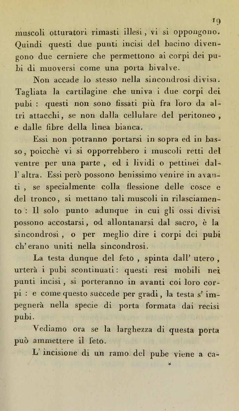 u) muscoli otturatori rimasti illesi , vi si oppongono. Quindi questi due punti incisi del bacino diven- gono due cerniere che permettono ai corpi dei pu- bi di muoversi come una porta bivalve. Non accade lo stesso nella sincondrosi divisa. Tagliata la cartilagine che univa i due corpi dei pubi : questi non sono fissati più fra loro da al- tri attacchi, se non dalla cellulare del peritoneo, e dalle fibre della linea bianca. Essi non potranno portarsi in sopra ed in bas- so , poiccliè vi si opporrebbero i muscoli retti del ventre per una parte , ed i lividi o pettiuei dal- 1’ altra. Essi però possono benissimo venire in avan- ti , se specialmente colla flessione delle cosce e del tronco, si mettano tali muscoli in rilasciamen- to : 11 solo punto adunque in cui gli ossi divisi possono accostarsi, od allontanarsi dal sacro, è la sincondrosi , o per meglio dire i corpi dei pubi eh’erano uniti nella sincondrosi. La testa dunque del feto , spinta dall’ utero , urterà i pubi scontinuati : questi resi mobili nei punti incisi , si porteranno in avanti coi loro cor- pi : e come questo succede per gradi, la testa s? im- pegnerà nella specie di porta formata dai recisi pubi. Vediamo ora se la larghezza di questa porta può ammettere il feto. L’ incisione di un ramo del pube viene a ca-