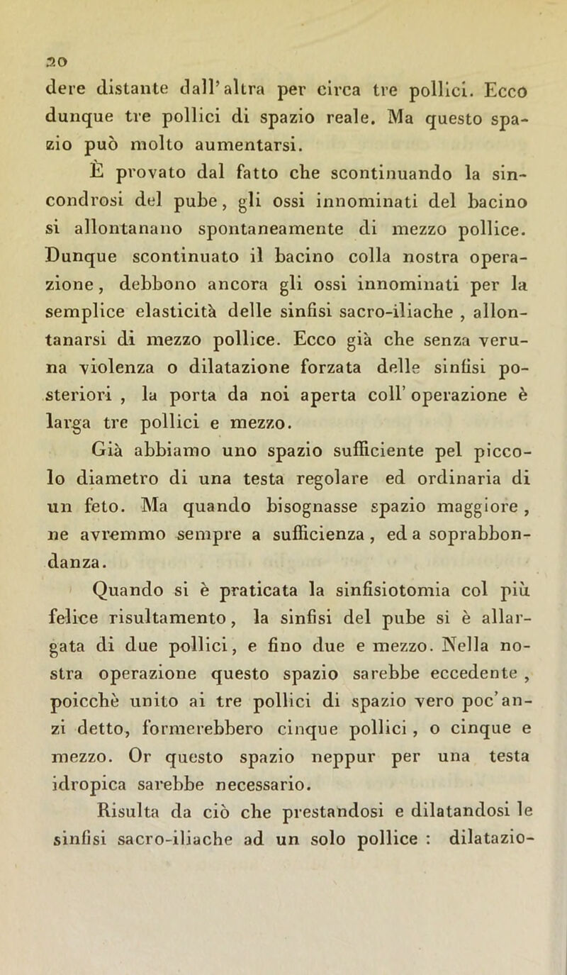 dere distante dall’altra per circa tre pollici. Ecco dunque tre pollici di spazio reale. Ma questo spa- zio può molto aumentarsi. È provato dal fatto che scontinuando la sin- condrosi del pube, gli ossi innominati del bacino si allontanano spontaneamente di mezzo pollice. Dunque scontinuato il bacino colla nostra opera- zione , debbono ancora gli ossi innominati per la semplice elasticità delle sinfisi sacro-iliache , allon- tanarsi di mezzo pollice. Ecco già che senza veru- na violenza o dilatazione forzata delle sinfisi po- steriori , la porta da noi aperta coll’ operazione è larga tre pollici e mezzo. Già abbiamo uno spazio sufficiente pel picco- lo diametro di una testa regolare ed ordinaria di un feto. Ma quando bisognasse spazio maggiore , ne avremmo sempre a sufficienza, ed a soprabbon- danza. Quando si è praticata la sinfisiotomia col più felice risultamene, la sinfisi del pube si è allar- gata di due pollici, e fino due e mezzo. Nella no- stra operazione questo spazio sarebbe eccedente , poicchè unito ai tre pollici di spazio vero poc’an- zi detto, formerebbero cinque pollici , o cinque e mezzo. Or questo spazio neppur per una testa idropica sarebbe necessario. Risulta da ciò che prestandosi e dilatandosi le sinfisi sacro-iliache ad un solo pollice : dilatazio-