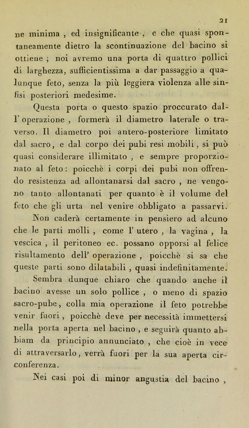 ne minima , ed insignificante , c che quasi spon- taneamente dietro la scontinuazione del bacino si ottiene ; noi avremo una porta di quattro pollici di larghezza, sufficientissima a dar passaggio a qua- lunque feto, senza la più leggiera violenza alle sin- fisi posteriori medesime. Questa porta o questo spazio proccurato dal- 1 operazione , formerà il diametro laterale o tra- verso. Il diametro poi antero-posteriore limitato dal sacro, e dal corpo dei pubi resi mobili, si può quasi considerare illimitato , e sempre proporzio- nato al feto : poicchè i corpi dei pubi non offren- do resistenza ad allontanarsi dal sacro , ne vengo- no tanto allontanati per quanto è il volume del feto che gli urta nel venire obbligato a passarvi. Non caderà certamente in pensiero ad alcuno che le parti molli , come 1’ utero , la vagina , la vescica , il peritoneo ec. possano opporsi al felice risultamento dell’ operazione , poicchè si sa che queste parti sono dilatabili , quasi indefinitamente. Sembra dunque chiaro che quando anche il bacino avesse un solo pollice , o meno di spazio sacro-pube, colla mia operazione il feto potrebbe venir fuori , poicchè deve per necessità immettersi nella porta aperta nel bacino , e seguirà quanto ab- biam da principio annunciato , che cioè in vece di attraversarlo, verrà fuori per la sua aperta cir- conferenza. Nei casi poi di minor angustia del bacino ,