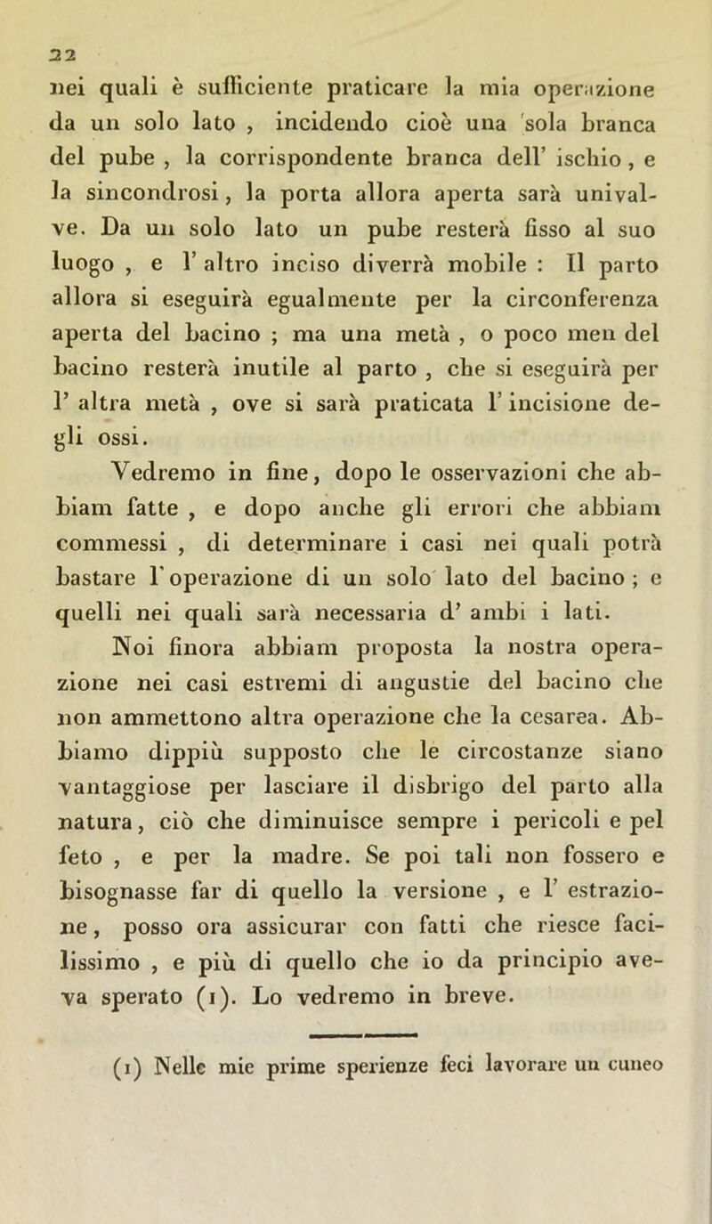 nei quali è sufficiente praticare la mia operazione da un solo lato , incidendo cioè una sola branca del pube , la corrispondente branca dell’ ischio, e la sincondrosi, la porta allora aperta sarà unival- ve. Da un solo lato un pube resterà fisso al suo luogo , e 1’ altro inciso diverrà mobile : Il parto allora si eseguirà egualmente per la circonferenza aperta del bacino ; ma una metà , o poco men del bacino resterà inutile al parto , che si eseguirà per 1’ altra metà , ove si sarà praticata 1’ incisione de- gli ossi. Vedremo in fine, dopo le osservazioni che ab- biali! fatte , e dopo anche gli errori che abbiam commessi , di determinare i casi nei quali potrà bastare l’operazione di un solo lato del bacino; e quelli nei quali sarà necessaria d’ ambi i lati. Noi finora abbiam proposta la nostra opera- zione nei casi estremi di angustie del bacino che non ammettono altra operazione che la cesarea. Ab- biamo dippiù supposto che le circostanze siano vantaggiose per lasciare il disbrigo del parto alla natura, ciò che diminuisce sempre i pericoli e pel feto , e per la madre. Se poi tali non fossero e bisognasse far di quello la versione , e 1 estrazio- ne , posso ora assicurar con fatti che riesce faci- lissimo , e più di quello che io da principio ave- va sperato (i). Lo vedremo in breve. (i) Nelle mie prime sperienze feci lavorare un cuneo