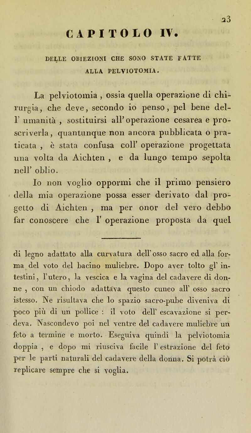 CAPITOLO IV. a3 DELLE OBIEZIONI CHE SONO STATE FATTE ALLA PELVIOTOMIA. La pelviotomia , ossia quella operazione di chi- rurgia, che deve, secondo io penso, pel bene del- T umanità , sostituirsi all’operazione cesarea e pro- scriverla, quantunque non ancora pubblicata o pra- ticata , è stata confusa colf operazione progettata una volta da Aichten , e da lungo tempo sepolta nell’ oblio. Io non voglio oppormi che il primo pensiero della mia operazione possa esser derivato dal pro- getto di Aichten , ma per onor del vero debbo far conoscere che 1’ operazione proposta da quel di legno adattato alla curvatura dell’ osso sacro ed alla for- ma del voto del bacino muliebre. Dopo aver tolto gl’ in- testini, l’utero, la vescica e la vagina del cadavere di don- ne , con un chiodo adattava questo cuneo all’ osso sacro istesso. Ne risultava che lo spazio sacro-pube diveniva di poco più di un pollice : il voto dell’ escavazione si per- deva. Nascondevo poi nel ventre del cadavere muliebre un feto a termine e morto. Eseguiva quindi la pelviotomia doppia , e dopo mi riusciva facile f estrazione del feto per le parti naturali del cadavere della donna. Si potrà ciò replicare sempre che si voglia.