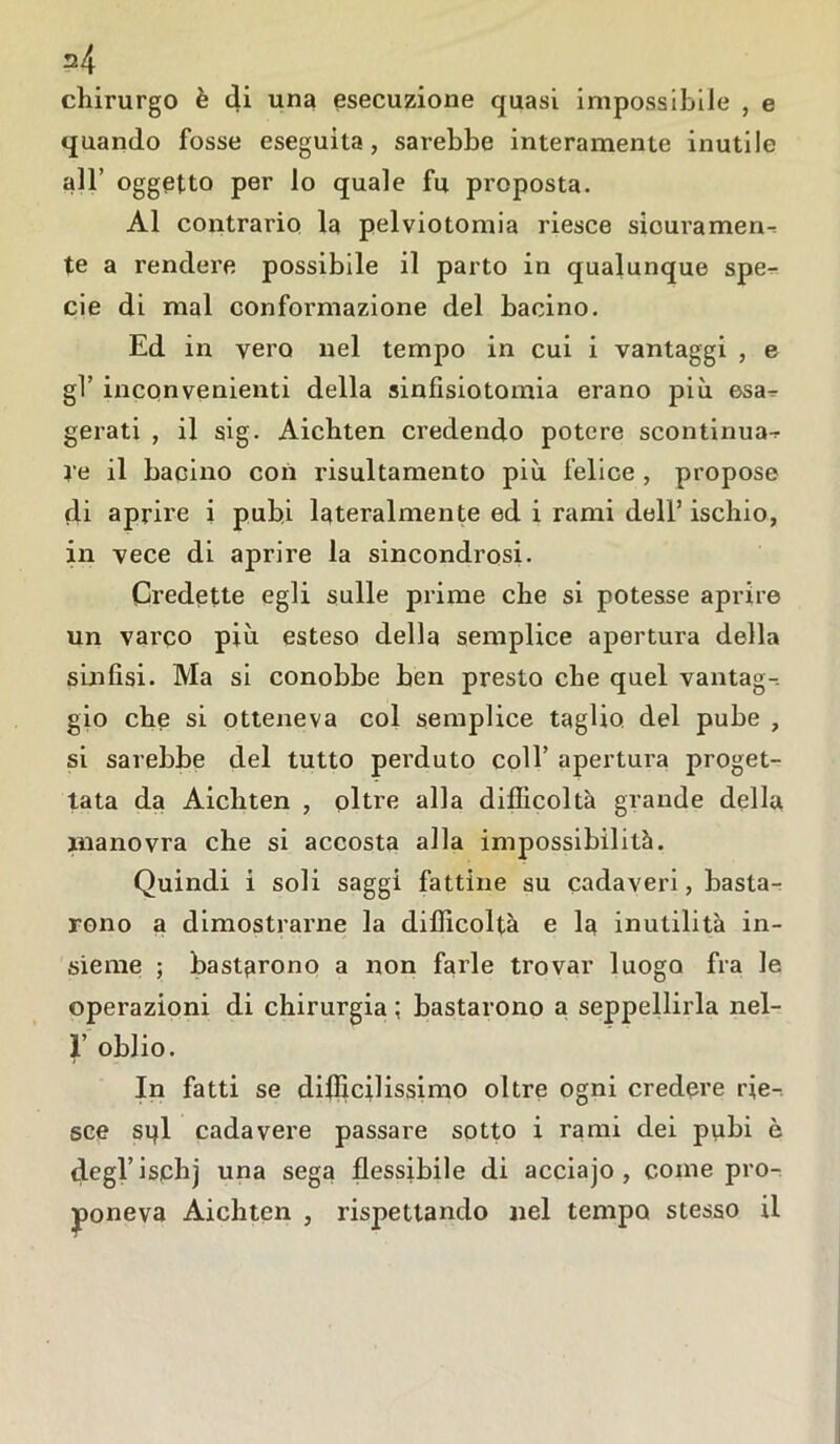 s4 chirurgo è di una esecuzione quasi impossibile , e quando fosse eseguita, sarebbe interamente inutile all’ oggetto per lo quale fu proposta. Al contrario la pelviotomia riesce sicuramen- te a rendere possibile il parto in qualunque spen- de di mal conformazione del bacino. Ed in vero nel tempo in cui i vantaggi , e gl’ inconvenienti della sinfisiotomia erano più esa- gerati , il sig. Aichten credendo potere scontinua- re il bacino con risultamento più felice , propose di aprire i pubi lateralmente ed i rami dell’ischio, in vece di aprire la sincondrosi. Credette egli sulle prime che si potesse aprire un varco più esteso della semplice apertura della sinfisi. Ma si conobbe ben presto che quel vantag- gio che si otteneva col semplice taglio del pube , si sarebbe del tutto perduto coll’ apertura proget- tata da Aichten , oltre alla difficoltà grande della manovra che si accosta alla impossibilità. Quindi i soli saggi fattine su cadaveri, basta- rono a dimostrarne la difficoltà e la inutilità in- sieme ; bastarono a non farle trovar luogo fra le operazioni di chirurgia ; bastarono a seppellirla nel- r oblio. In fatti se difficilissimo oltre ogni credere rie- sce spi cadavere passare sotto i rami dei pubi è degl’ischj una sega flessibile di acciajo , coinè pro- poneva Aichten , rispettando nel tempo stesso il