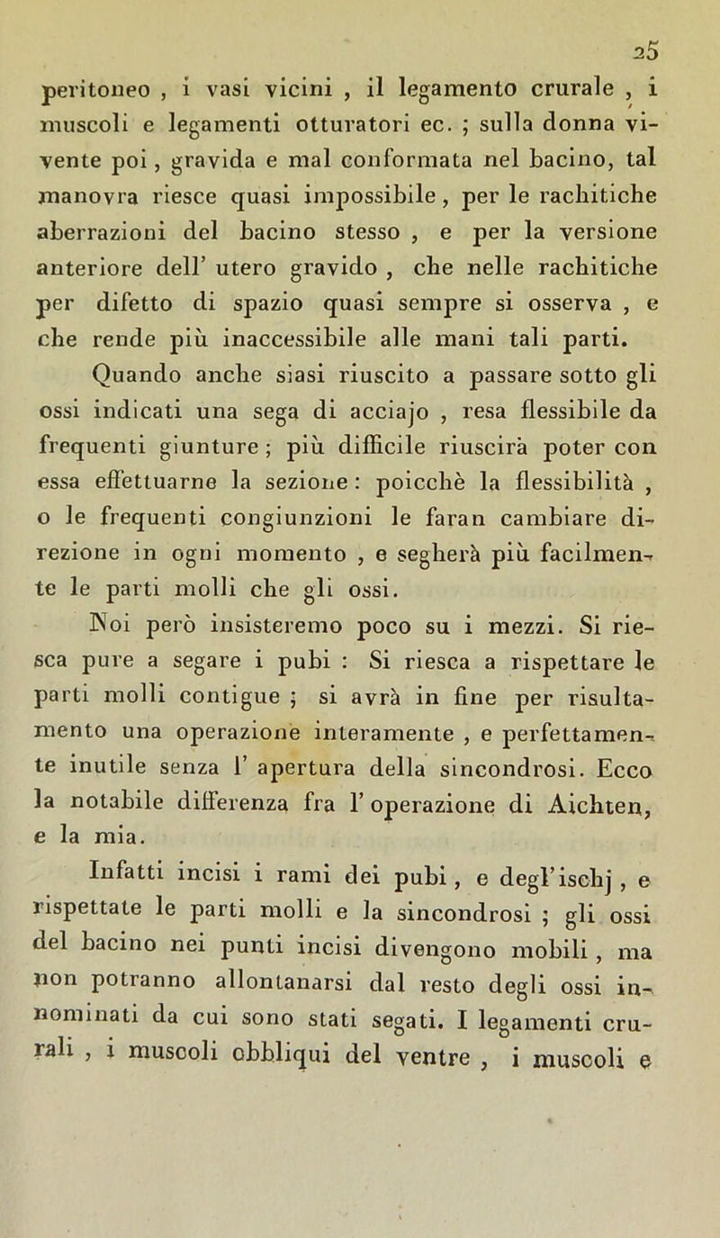 peritoneo , i vasi vicini , il legamento crurale , i muscoli e legamenti otturatori ec. ; sulla donna vi- vente poi, gravida e mal conformata nel bacino, tal manovra riesce quasi impossibile, per le rachitiche aberrazioni del bacino stesso , e per la versione anteriore dell’ utero gravido , che nelle rachitiche per difetto di spazio quasi sempre si osserva , e che rende più inaccessibile alle mani tali parti. Quando anche siasi riuscito a passare sotto gli ossi indicati una sega di acciajo , resa flessibile da frequenti giunture ; più diffìcile riuscirà poter con essa effettuarne la sezione : poicchè la flessibilità , o le frequenti congiunzioni le faran cambiare di- rezione in ogni momento , e segherà più facilmen-r te le parti molli che gli ossi. Noi però insisteremo poco su i mezzi. Si rie- sca pure a segare i pubi : Si riesca a rispettare le parti molli contigue ; si avrà in fine per risulta- melo una operazione interamente , e perfettamen- te inutile senza 1’ apertura della sincondrosi. Ecco la notabile differenza fra 1’ operazione di Aichten, e la mia. Infatti incisi i rami dei pubi, e degrischj , e rispettate le parti molli e la sincondrosi ; gli ossi del bacino nei punti incisi divengono mobili , ma non potranno allontanarsi dal resto degli ossi in- nominati da cui sono stati segati. I legamenti cru- rali , ì muscoli obbliqui del ventre , i muscoli e