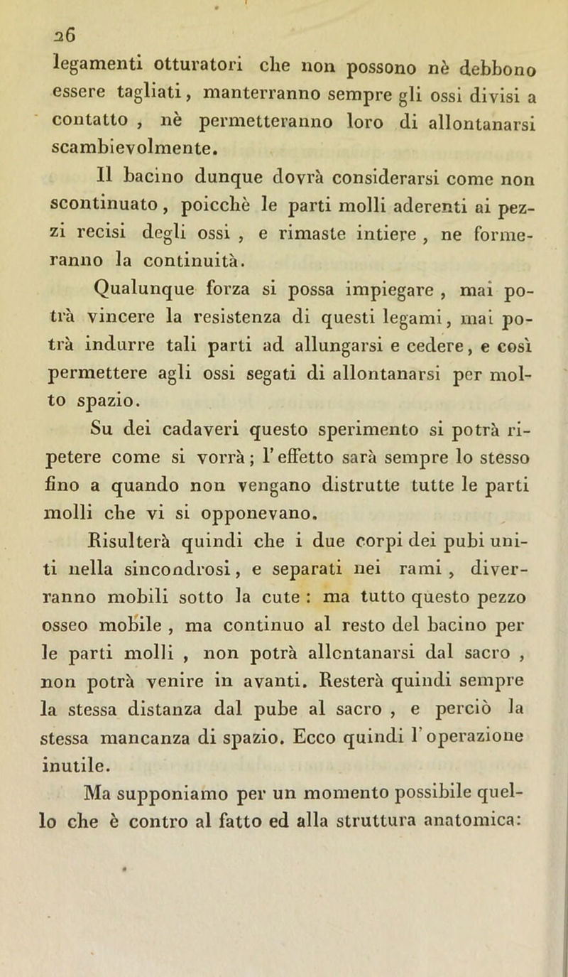 legamenti otturatori che non possono nè debbono essere tagliati, manterranno sempre gli ossi divisi a contatto , nè permetteranno loro di allontanarsi scambievolmente. Il bacino dunque dovrà considerarsi come non scontinuato , poicchè le parti molli aderenti ai pez- zi recisi degli ossi , e rimaste intiere , ne forme- ranno la continuità. Qualunque forza si possa impiegare , mai po- trà vincere la resistenza di questi legami, mai po- trà indurre tali parti ad allungarsi e cedere, e così permettere agli ossi segati di allontanarsi per mol- to spazio. Su dei cadaveri questo sperimento si potrà ri- petere come si vorrà; l’effetto sarà sempre lo stesso fino a quando non vengano distrutte tutte le parti molli che vi si opponevano. Risulterà quindi che i due corpi dei pubi uni- ti nella sincondrosi, e separati nei rami, diver- ranno mobili sotto la cute : ma tutto questo pezzo osseo mobile , ma continuo al resto del bacino pel- le parti molli , non potrà allontanarsi dal sacro , non potrà venire in avanti. Resterà quindi sempre la stessa distanza dal pube al sacro , e perciò la stessa mancanza di spazio. Ecco quindi 1 operazione inutile. Ma supponiamo per un momento possibile quel- lo che è contro al fatto ed alla struttura anatomica:
