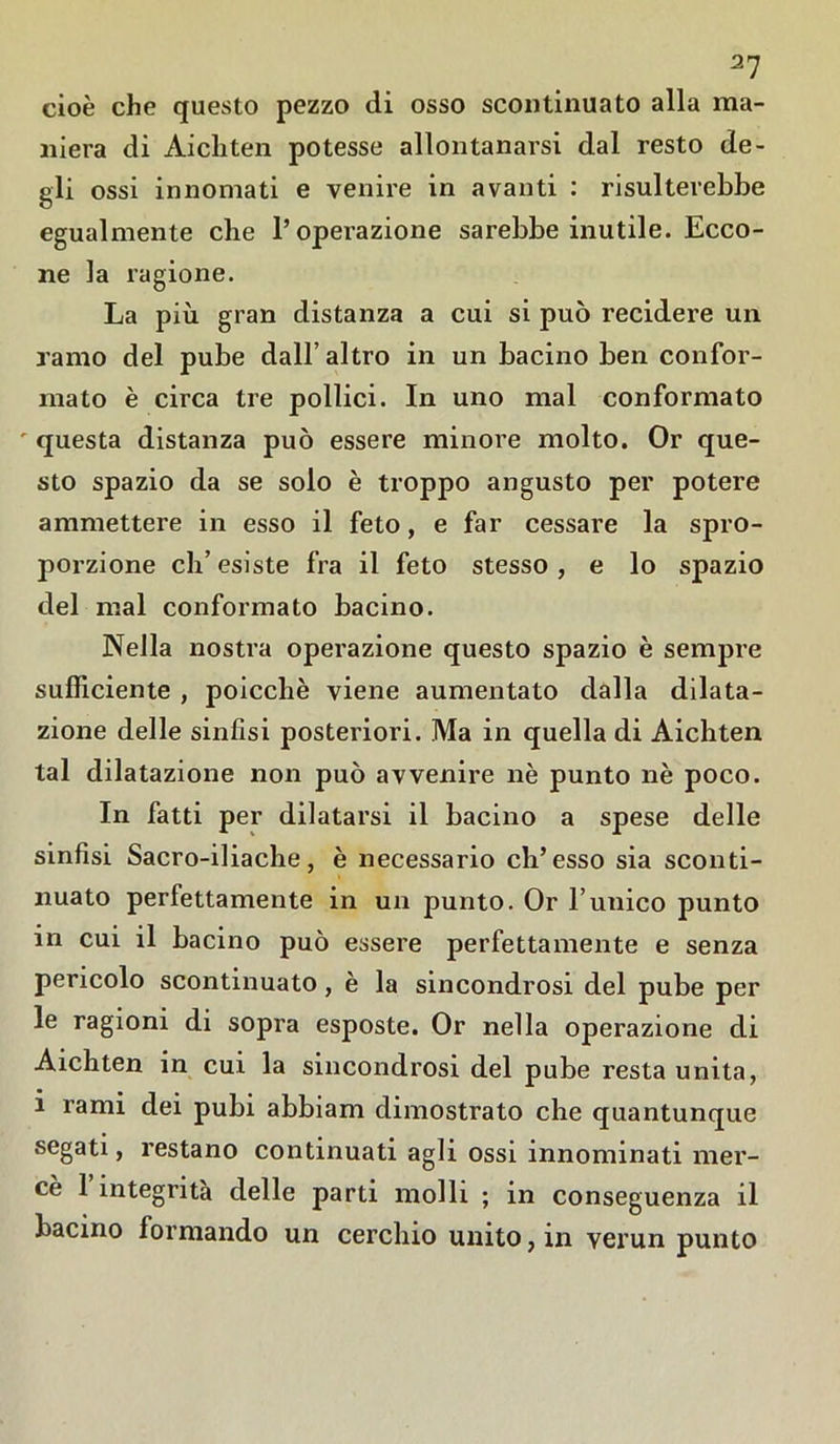 cioè che questo pezzo di osso scontinuato alla ma- niera di Aicliten potesse allontanarsi dal resto de- gli ossi innomati e venire in avanti : risulterebbe egualmente che l’operazione sarebbe inutile. Ecco- ne la ragione. La più gran distanza a cui si può recidere un ramo del pube dall’ altro in un bacino ben confor- mato è circa tre pollici. In uno mal conformato ' questa distanza può essere minore molto. Or que- sto spazio da se solo è troppo angusto per potere ammettere in esso il feto, e far cessare la spro- porzione eh’ esiste fra il feto stesso, e lo spazio del mal conformato bacino. Nella nostra operazione questo spazio è sempre sufficiente , poicchè viene aumentato dalla dilata- zione delle sinfisi posteriori. Ma in quella di Aichten tal dilatazione non può avvenire nè punto nè poco. In fatti per dilatarsi il bacino a spese delle sinfisi Sacro-iliache, è necessario eh’esso sia sconti- nuato perfettamente in un punto. Or l’unico punto in cui il bacino può essere perfettamente e senza pericolo scontinuato, è la sincondrosi del pube per le ragioni di sopra esposte. Or nella operazione di Aichten in cui la sincondrosi del pube resta unita, i rami dei pubi abbiam dimostrato che quantunque segati, restano continuati agli ossi innominati mer- cè 1 integrità delle parti molli ; in conseguenza il bacino formando un cerchio unito, in verun punto