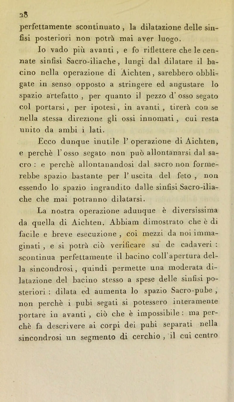 35 perfettamente scontinuato , la dilatazione delle sin- fisi posteriori non potrà mai aver luogo. Io vado più avanti , e fo riflettere che le cen- nate sinfisi Sacro-iliache, lungi dal dilatare il ba- cino nella operazione di Àichten, sarebbero obbli- gate in senso opposto a stringere ed angustare lo spazio artefatto , per quanto il pezzo d’ osso segato col portarsi, per ipotesi, in avanti, tirerà con se nella stessa direzione gli ossi innomati , cui resta unito da ambi ì lati. Ecco dunque inutile 1’ operazione di Àichten, e perchè l’osso segato non può allontanarsi dal sa- cro : e perchè allontanandosi dal sacro non forme- rebbe spazio bastante per 1’ uscita del feto , non essendo lo spazio ingrandito dalle sinfisi Sacro-ilia- che che mai potranno dilatarsi. La nostra operazione adunque è diversissima da quella di Àichten. Abbiam dimostrato che è di facile e breve esecuzione , coi mezzi da noi imma- ginati , e si potrà ciò verificare su de cadaveri : scontinua perfettamente il bacino coll apertura del- la sincondrosi, quindi permette una moderata di- latazione del bacino stesso a spese delle sinfisi po- steriori : dilata ed aumenta lo spazio Sacro-pube , non perchè ì pubi segati si potessero interamente portare in avanti , ciò che è impossibile : ma per- chè fa descrivere ai corpi dei pubi separati nella sincondrosi un segmento di cerchio, il cui centio