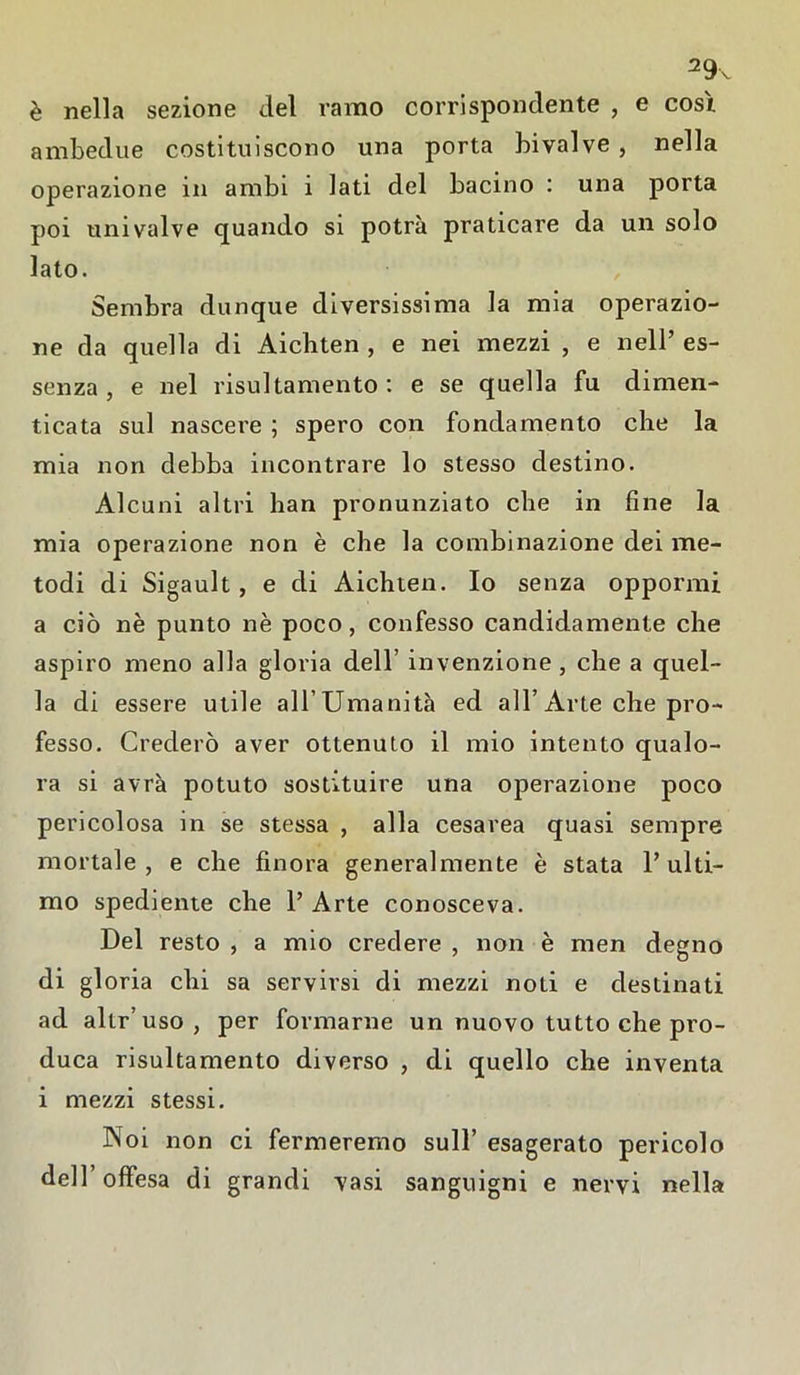 29x è nella sezione del ramo corrispondente , e cosi ambedue costituiscono una porta bivalve , nella operazione in ambi i lati del bacino : una porta poi univalve quando si potrà praticare da un solo lato. Sembra dunque diversissima la mia operazio- ne da quella di Aichten , e nei mezzi , e nell’ es- senza , e nel risultamento : e se quella fu dimen- ticata sul nascere ; spero con fondamento che la mia non debba incontrare lo stesso destino. Alcuni altri han pronunziato che in fine la mia operazione non è che la combinazione dei me- todi di Sigault , e di Aichten. Io senza oppormi a ciò nè punto nè poco, confesso candidamente che aspiro meno alla gloria dell’ invenzione , che a quel- la di essere utile all’Umanità ed all’Arte che pro- fesso. Crederò aver ottenuto il mio intento qualo- ra si avrà potuto sostituire una operazione poco pericolosa in se stessa , alla cesarea quasi sempre mortale, e che finora generalmente è stata l’ulti- mo spediente che l’Arte conosceva. Del resto , a mio credere , non è men degno di gloria chi sa servirsi di mezzi noti e destinati ad altr’uso, per formarne un nuovo tutto che pro- duca risultamento diverso , di quello che inventa i mezzi stessi. Noi non ci fermeremo sull’ esagerato pericolo dell’offesa di grandi vasi sanguigni e nervi nella