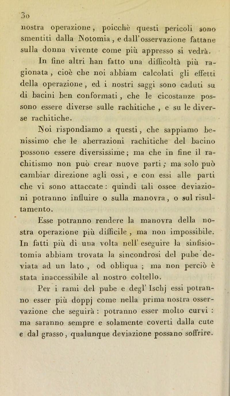 nostra operazione, poicchè questi pericoli sono smentiti dalla IN otomia , e dall’osservazione fattane sulla donna vivente come più appresso si vedrà. In fine altri han fatto una difficoltà più ra- gionata , cioè che noi abbiarn calcolati gli effetti della operazione , ed i nostri saggi sono caduti su di bacini ben conformati , che le cicostanze pos- sono essere diverse sulle rachitiche , e su le diver- se rachitiche. ISToi rispondiamo a questi, che sappiamo be- nissimo che le aberrazioni rachitiche del bacino possono essere diversissime ; ma che in fine il ra- chitismo non può crear nuove parti ; ma solo può cambiar direzione agli ossi , e con essi alle parti che vi sono attaccate : quindi tali ossee deviazio- ni potranno influire o sulla manovra , o sul risul- tamelo. Esse potranno rendere la manovra della no- stra operazione più difficile , ma non impossibile. In fatti più di una volta nell’ eseguire la sinfisio- tomia abbiam trovata la sincondrosi del pube de- viata ad un lato , od obliqua ; ma non perciò è stata inaccessibile al nostro coltello. Per i rami del pube e degl Ischj essi potran- no esser più doppj come nella prima nostra osser- vazione che seguirà : potranno esser mollo curvi : ma saranno sempre e solamente coverti dalla cute e dal grasso, qualunque deviazione possano soffrire.