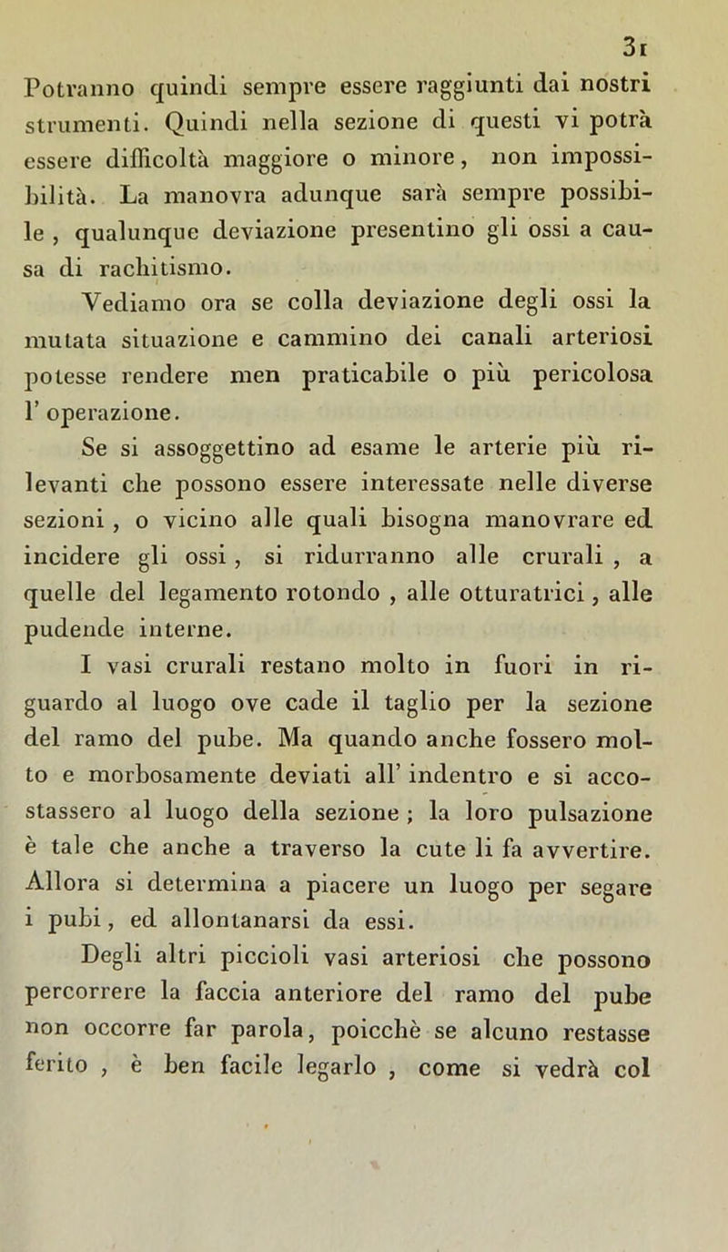 Potranno quindi sempre essere raggiunti dai nostri strumenti. Quindi nella sezione di questi vi potrà essere difficoltà maggiore o minore, non impossi- bilità. La manovra adunque sarà sempre possibi- le , qualunque deviazione presentino gli ossi a cau- sa di rachitismo. Vediamo ora se colla deviazione degli ossi la mutata situazione e cammino dei canali arteriosi potesse rendere men praticabile o più pericolosa 1’ operazione. Se si assoggettino ad esame le arterie più ri- levanti che possono essere interessate nelle diverse sezioni , o vicino alle quali bisogna manovrare ed incidere gli ossi , si ridurranno alle crurali , a quelle del legamento rotondo , alle otturatrici, alle pudende interne. I vasi crurali restano molto in fuori in ri- guardo al luogo ove cade il taglio per la sezione del ramo del pube. Ma quando anche fossero mol- to e morbosamente deviati all’ indentro e si acco- stassero al luogo della sezione ; la loro pulsazione è tale che anche a traverso la cute li fa avvertire. Allora si determina a piacere un luogo per segare i pubi, ed allontanarsi da essi. Degli altri piccioli vasi arteriosi che possono percorrere la faccia anteriore del ramo del pube non occorre far parola, poicchè se alcuno restasse ferito , è ben facile legarlo , come si vedrà col