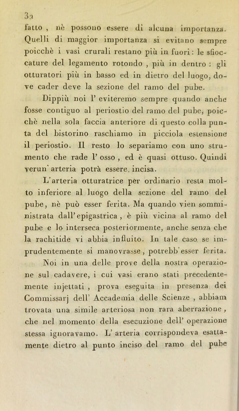 3 3 fatto , nè possono essere di alcuna importanza. Quelli di maggior importanza si evitano sempre poicchè i vasi crurali restano più in fuori: le sboc- cature del legamento rotondo , più in dentro : gli otturatori più in basso ed in dietro del luogo, do- ve cader deve la sezione del ramo del pube. Dippiù noi 1’ eviteremo sempre quando anche fosse contiguo al periostio del ramo del pube, poic- chè nella sola faccia anteriore di questo colla pun- ta del bistorino raschiamo in picciola estensione il periostio. Il resto lo separiamo con uno stru- mento che rade 1’ osso , ed è quasi ottuso. Quindi verun' arteria potrà essere, incisa. L’arteria otturatrice per ordinario resta mol- to inferiore al luogo della sezione del ramo dei pube, nè può esser ferita. Ma quando vien sommi- nistrata dall’epigastrica, è più vicina al ramo del pube e lo interseca posteriormente, anche senza che la rachitide vi abbia influito. In tale caso se im- prudentemente si manovrasse , potrebb’esser ferita. Noi in una delle prove della nostra operazio- ne sul cadavere, i cui vasi erano stati precedente- mente injettati , prova eseguita in presenza dei Commissarj dell’ Accademia delle Scienze , abbiam trovata una simile arteriosa non rara aberrazione , che nel momento della esecuzione dell’ operazione stessa ignoravamo. L’ arteria corrispondeva esatta- mente dietro al punto inciso del ramo del pube