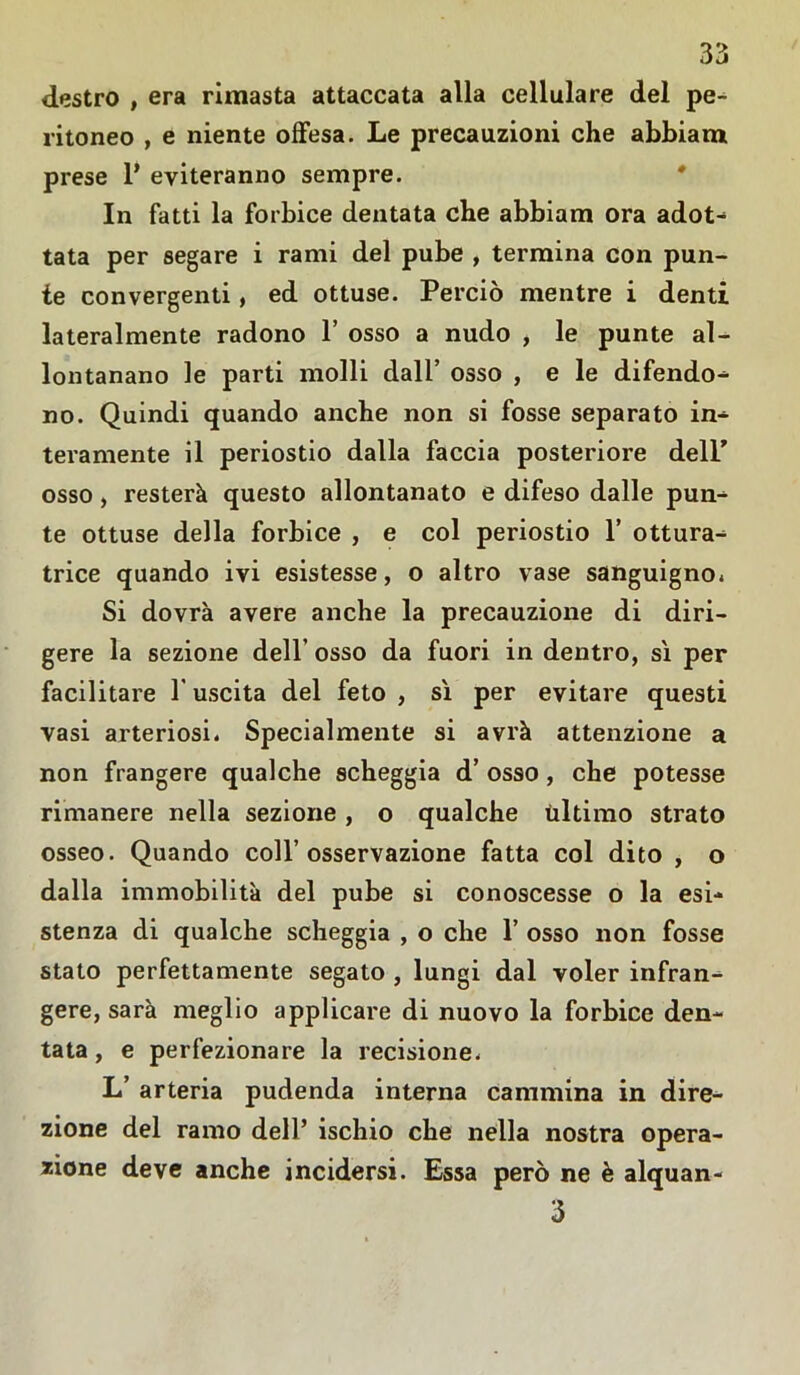 destro , era rimasta attaccata alla cellulare del pe- ritoneo , e niente offesa. Le precauzioni che abbiam prese 1* eviteranno sempre. In fatti la forbice dentata che abbiam ora adot- tata per segare i rami del pube , termina con pun- te convergenti, ed ottuse. Perciò mentre i denti lateralmente radono 1’ osso a nudo , le punte al- lontanano le parti molli dall’ osso , e le difendo- no. Quindi quando anche non si fosse separato in- teramente il periostio dalla faccia posteriore delP osso, resterà questo allontanato e difeso dalle pun- te ottuse della forbice , e col periostio 1’ ottura- trice quando ivi esistesse, o altro vase sanguigno. Si dovrà avere anche la precauzione di diri- gere la sezione dell’ osso da fuori in dentro, sì per facilitare 1 uscita del feto , sì per evitare questi vasi arteriosi. Specialmente si avrà attenzione a non frangere qualche scheggia d’ osso, che potesse rimanere nella sezione, o qualche ùltimo strato osseo. Quando coll’osservazione fatta col dito , o dalla immobilità del pube si conoscesse o la esi- stenza di qualche scheggia , o che 1’ osso non fosse stato perfettamente segato , lungi dal voler infran- gere, sarà meglio applicare di nuovo la forbice den- tata , e perfezionare la recisione. L’ arteria pudenda interna cammina in dire- zione del ramo dell’ ischio che nella nostra opera- zione deve anche incidersi. Essa però ne è alquan- 3