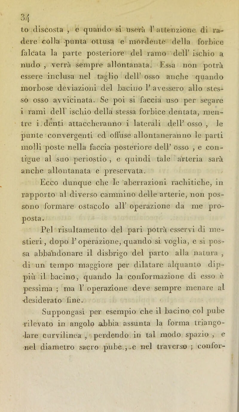lo discosta , c quando si userà l’ attenzione di ra- dere colla -punta ottusa e mòrdente della forbice falcata la parte posteriore del ramo dell’ ischio a nudo , verrà sempre allontanata. Essa non potrà essere inclusa nel taglio dell’ osso anche quando morbose deviazioni del bacino 1’ avessero allo stes- so osso avvicinata. Se poi si faccia uso per segare i rami dell ischio della stessa forbice dentata, men- tre i.denti attaccheranno i laterali dell’osso, le punte convergenti ed offuse allontaneranno le parti molli poste nella faccia posteriore dell’ osso , e con- tigue al suo periostio , e quindi tale arteria sarà anche allontanata e preservata. Ecco dunque che le aberrazioni rachitiche, in rapporto al diverso cammino delle arterie, non pos- sono formare ostacolo all’ operazione da me pro- posta. Pel risultamelito del pari potrà esservi di me- stieri, dopo l’operazione, quando si voglia, e si pos- sa abbandonare il disbrigo del parto alla natura , di un tempo maggiore per dilatare alquanto dip- pili il bacino, quando la conformazione di esso è pessima ; ma 1’ operazione deve sempre menare al desiderato line. Suppongasi per esempio che il bacino col pube rilevato in angolo -abbia assunta la forma triango- -lare curvilinea , perdendo in tal modo spazio , e nel diametro sacro pube.,..e nel traverso ; confor-