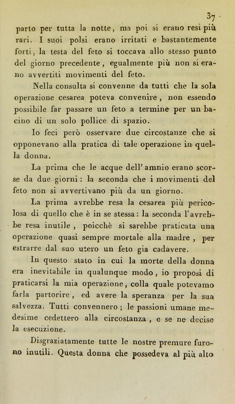 parto per tutta la notte, ma poi si erano resi più. rari. I suoi polsi erano irritati e bastantemente forti, la testa del feto si toccava allo stesso punto del giorno precedente, egualmente più non si era- no avvertiti movimenti del feto. Nella consulta si convenne da tutti che la sola operazione cesarea poteva convenire , non essendo possibile far passare un feto a termine per un ba- cino di un solo pollice di spazio. Io feci però osservare due circostanze che si opponevano alla pratica di tale operazione in quel- la donna. La prima che le acque dell’ amnio erano scor- se da due giorni : la seconda che i movimenti del feto non si avvertivano più da un giorno. La prima avrebbe resa la cesarea più perico- losa di quello che è in se stessa: la seconda l’avreb- be resa inutile , poicchè si sarebbe praticata una operazione quasi sempre mortale alla madre , per estrarre dal suo utero un feto già cadavere. In questo stato in cui la morte della donna era inevitabile in qualunque modo , io proposi di praticarsi la mia operazione, colla quale potevamo farla partorire , ed avere la speranza per la sua salvezza. Tutti convennero ; le passioni umane me- desime cedettero alla circostanza , e se ne decise la esecuzione. Disgraziatamente tutte le nostre premure furo- no inutili. Questa donna che possedeva al più alto