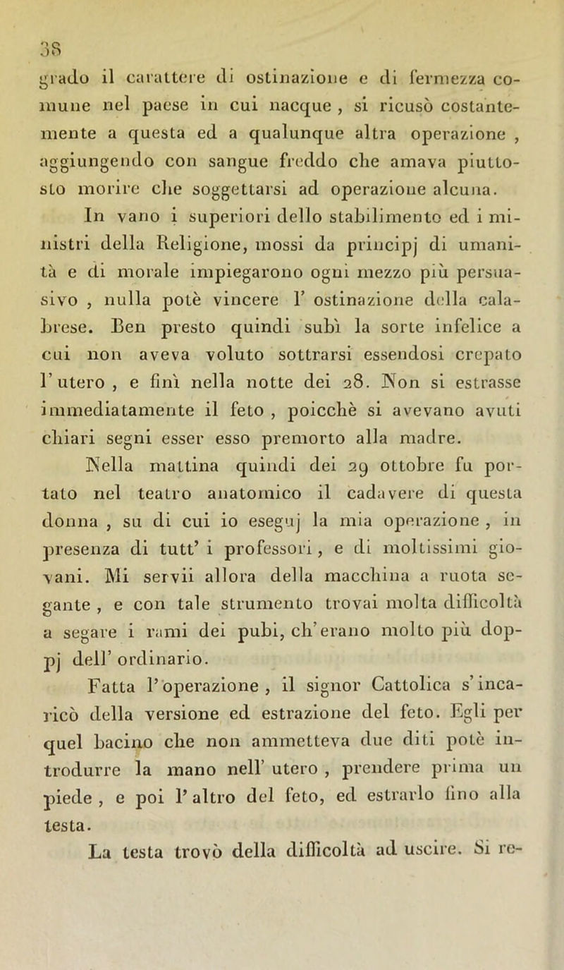 grado il carattere di ostinazione e di fermezza co- mune nel paese in cui nacque , si ricusò costante- mente a questa ed a qualunque altra operazione , aggiungendo con sangue freddo che amava piutto- sto morire che soggettarsi ad operazione alcuna. In vano i superiori dello stabilimento ed i mi- nistri della Religione, mossi da principj di umani- tà e di morale impiegarono ogni mezzo più persua- sivo , nulla potè vincere 1’ ostinazione della cala- brese. Ben presto quindi subi la sorte infelice a cui non aveva voluto sottrarsi essendosi crepato 1’ utero , e finì nella notte dei 28. Non si estrasse immediatamente il feto , poicchè si avevano avuti chiari segni esser esso premorto alla madre. Nella mattina quindi dei 29 ottobre fu por- tato nel teatro anatomico il cadavere di questa donna , su di cui io eseguj la mia operazione , in presenza di tutt’ i professori, e di moltissimi gio- vani. Mi servii allora della macchina a ruota se- gante , e con tale strumento trovai molta difficoltà a segare i rami dei pubi, eh’erano molto più dop- pj dell’ ordinario. Fatta l’operazione, il signor Cattolica s’inca- ricò della versione ed estrazione del feto. Egli per quel bacino che non ammetteva due diti potè in- trodurre la mano nell’ utero , prendere prima un piede , e poi l’altro del feto, ed estrarlo lino alla testa. La testa trovò della difficoltà ad uscire. Si re-
