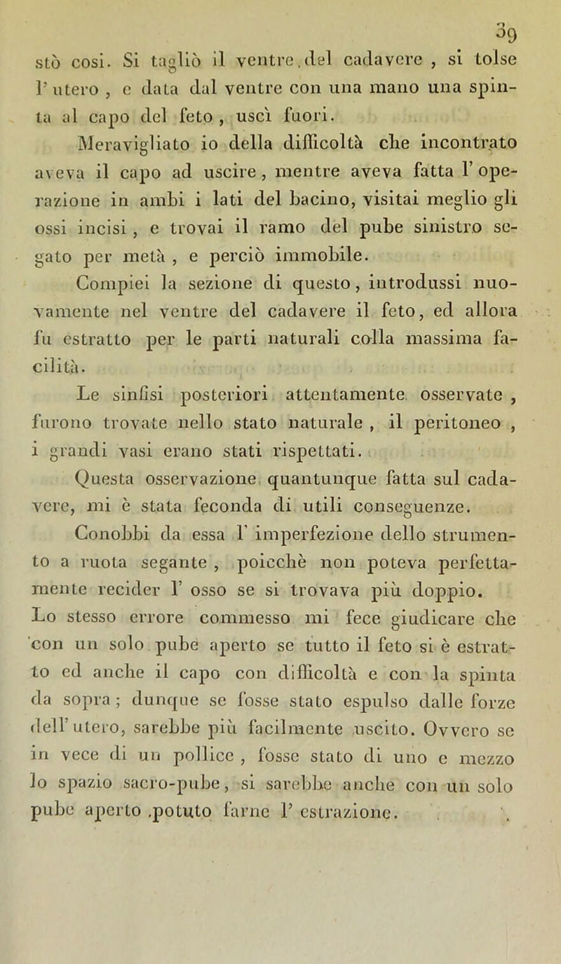 o sto cosi. Si tagliò il ventre.del cadavere , si tolse l’utero , e data dal ventre con una mano una spin- ta al capo del feto, uscì fuori. Meravigliato io della difficoltà die incontrato aveva il capo ad uscire, mentre aveva fatta l’ope- razione in ambi i lati del bacino, visitai meglio gli ossi incisi , e trovai il ramo del pube sinistro se- gato per metà , e perciò immobile. Compiei la sezione di questo, introdussi nuo- vamente nel ventre del cadavere il feto, ed allora fu estratto per le parti naturali colla massima fa- cilità. Le sinfisi posteriori attentamente osservate , furono trovate nello stato naturale , il peritoneo , i grandi vasi erano stati rispettati. Questa osservazione quantunque fatta sul cada- vere, mi è stata feconda di utili conseguenze. Conobbi da essa 1’ imperfezione dello strumen- to a ruota segante , poicchè non poteva perfetta- mente recider 1’ osso se si trovava più doppio. Lo stesso errore commesso mi fece giudicare che con un solo pube aperto se tutto il feto si è estrat- to ed anche il capo con difficoltà e con la spinta da sopra; dunque se fosse stato espulso dalle forze dell’utero, sarebbe più facilmente uscito. Ovvero se in vece di un pollice , fosse stato di uno e mezzo lo spazio sacro-pube, si sarebbe anche con un solo pube aperto .potuto farne P estrazione.
