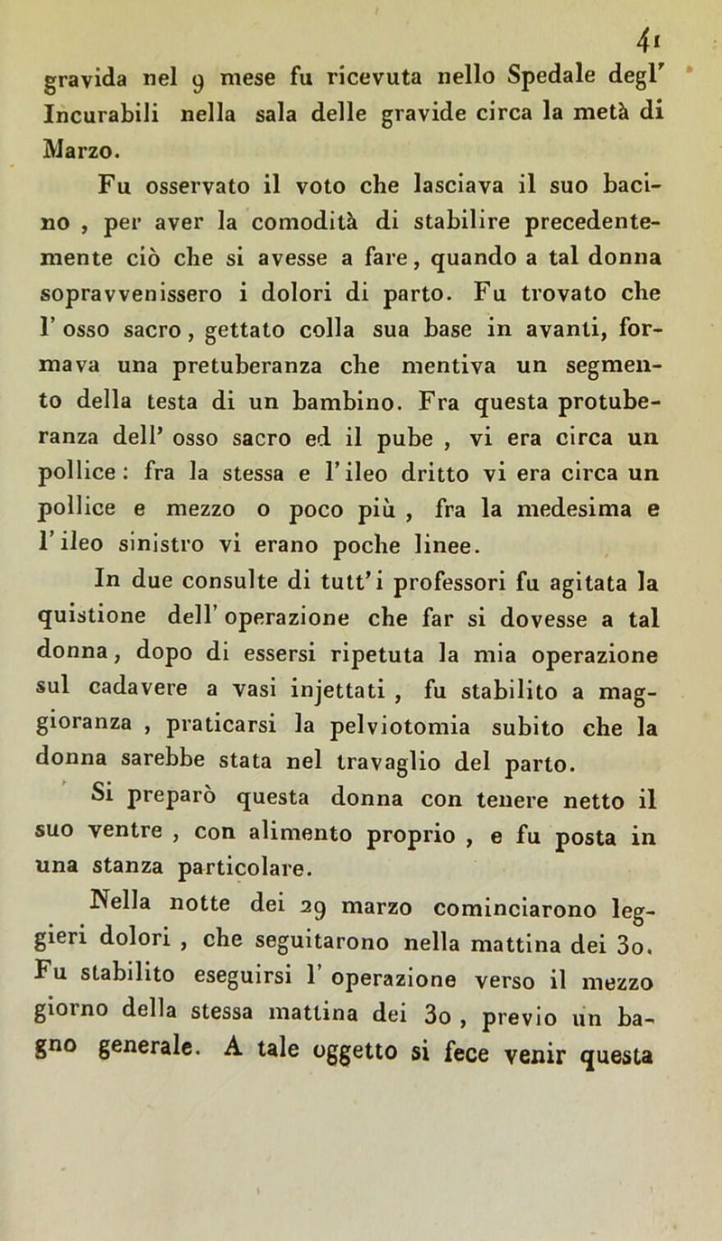 4* gravida nel 9 mese fu ricevuta nello Spedale degl” Incurabili nella sala delle gravide circa la metà di Marzo. Fu osservato il voto che lasciava il suo baci- no , per aver la comodità di stabilire precedente- niente ciò che si avesse a fare, quando a tal donna sopravvenissero i dolori di parto. Fu trovato che l’osso sacro, gettato colla sua base in avanti, for- mava una pretuberanza che mentiva un segmen- to della testa di un bambino. Fra questa protube- ranza dell* osso sacro ed il pube , vi era circa un pollice: fra la stessa e l’ileo dritto vi era circa un pollice e mezzo o poco più , fra la medesima e l’ileo sinistro vi erano poche linee. In due consulte di tutt’i professori fu agitata la quistione dell’ operazione che far si dovesse a tal donna, dopo di essersi ripetuta la mia operazione sul cadavere a vasi injettati , fu stabilito a mag- gioranza , praticarsi la pelviotomia subito che la donna sarebbe stata nel travaglio del parto. Si preparò questa donna con tenere netto il suo ventre , con alimento proprio , e fu posta in una stanza particolare. Nella notte dei 29 marzo cominciarono leg- gieri dolori , che seguitarono nella mattina dei 3o. Fu stabilito eseguirsi 1’ operazione verso il mezzo gioì no della stessa mattina dei 3o , previo un ba- gno generale. A tale oggetto si fece venir questa