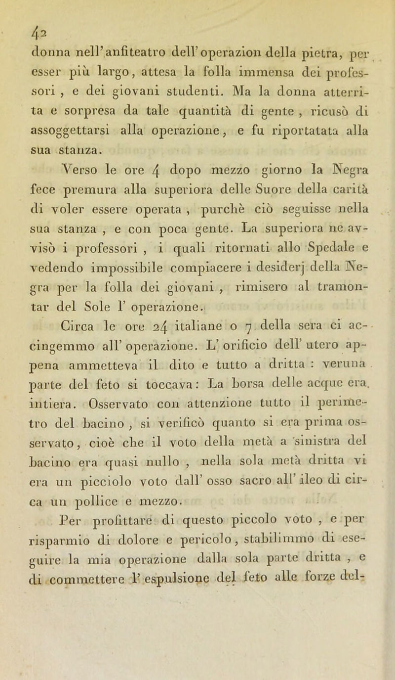 donna nell’anfiteatro dell’operazion della pietra, per esser più largo, attesa la folla immensa dei profes- sori , e dei giovani studenti. Ma la donna atterri- ta e sorpresa da tale quantità di gente , ricusò di assoggettarsi alla operazione, e fu riportatala alla sua stanza. Verso le ore 4 dopo mezzo giorno la Negra fece premura alla superiora delle Suore della carità di voler essere operata , purché ciò seguisse nella sua stanza , e con poca gente. La superiora ne av- visò i professori , i quali ritornati allo Spedale e vedendo impossibile compiacere i desiderj della Ne- gra per la folla dei giovani , rimisero al tramon- tar del Sole 1’ operazione. Circa le ore 24 italiane o 7 della sera ci ac- cingemmo all’ operazione. L’ orificio dell’ utero ap- pena ammetteva il dito e tutto a dritta : veruna parte del feto si toccava: La borsa delle acque era. intiera. Osservato con attenzione tutto il perime- tro del bacino , si verificò quanto si era prima os- servato, cioè che il voto della metà a sinistra del bacino era quasi nullo , nella sola metà dritta vi era un picciolo voto dall’ osso sacro all ileo di cir- ca un pollice e mezzo. Per profittare di questo piccolo voto , e per risparmio di dolore e pericolo, stabilimmo di ese- guire la mia operazione dalla sola parte dritta , e di commettere 1’ espulsione del leto alle lorze del-
