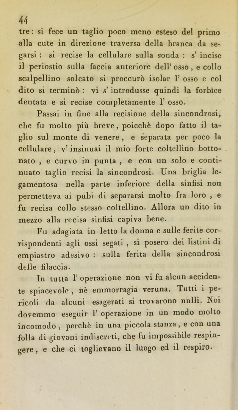 tre : si fece un taglio poco meno esteso del primo alla cute in direzione traversa della branca da se- garsi : si recise la cellulare sulla sonda : s’ incise il periostio sulla faccia anteriore dell’osso , e collo scalpellino solcato si proccurò isolar 1’ osso e col dito si terminò : vi s’ introdusse quindi la forbice dentata e si recise completamente 1’ osso. Passai in fine alla recisione della sincondrosi, che fu molto più breve, poicchè dopo fatto il ta- glio sul monte di venere , e separata per poco la cellulare, v’ insinuai il mio forte coltellino botto- nato , e curvo in punta , e con un solo e conti- nuato taglio recisi la sincondrosi. Una briglia le- gamentosa nella parte inferiore della sinfisi non permetteva ai pubi, di separarsi molto fra loro , e fu recisa collo stesso coltellino. Allora un dito in mezzo alla recisa sinfisi capiva bene. Fu adagiata in letto la donna e sulle ferite cor- rispondenti agli ossi segati , si posero dei listini di empiastro adesivo : sulla ferita della sincondrosi delle filaccia. In tutta F operazione non vi fu alcun acciden- te spiacevole , nè emmorragia veruna. Tutti i pe- ricoli da alcuni esagerati si trovarono nnlli. Noi dovemmo eseguir 1’ operazione in un modo molto incomodo , perchè in una piccola stanza , e con una folla di giovani indiscreti, che fu impossibile respin- gere , e che ci toglievano il luogo ed il respiro.