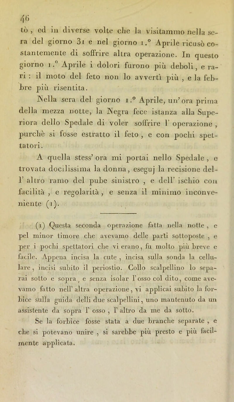 tò , ed in diverse volte che la visitammo nella se- ra del giorno 3i e nel giorno i.° Aprile ricusò co- stantemente di soffrire altra operazione. In questo giorno i.° Aprile i dolori furono più deboli, e ra- ri : il moto del feto non lo avvertì più , e la feb- bre più risentita. Nella sera del giorno i.° Aprile, un’ora prima della mezza notte, la Negra fece istanza alla Supe- riora dello Spedale di voler sollrire 1 operazione , purché si fosse estratto il feto , e con pochi spet- tatori. A quella stess’ ora mi portai nello Spedale , e trovata docilissima la donna, eseguj la recisione del- 1’ altro ramo del pube sinistro , e dell' ischio con facilità , e regolarità , e senza il minimo inconve- niente (i). (i) Questa seconda operazione fatta nella notte , c pel minor timore che avevamo delle parli sottoposte , e per i pochi spettatori che vi erano, fu mollo più breve e facile. Appena incisa la cute , incisa sulla sonda la cellu- lare , incisi subito il periostio. Collo scalpellino lo sepa- rai sotto e sopra ( e senza isolar l’osso col dito, come ave- vamo fatto nell’ altra operazione, vi applicai subito la for- bice sulla guida, delli due scalpellini, uno mantenuto da un assistente da sopra f osso , 1’ altro da me da sotto. Se la forbice fosse stata a due branche separate , e che si potevano unire , si sarebbe più presto e più facil- mente applicata.