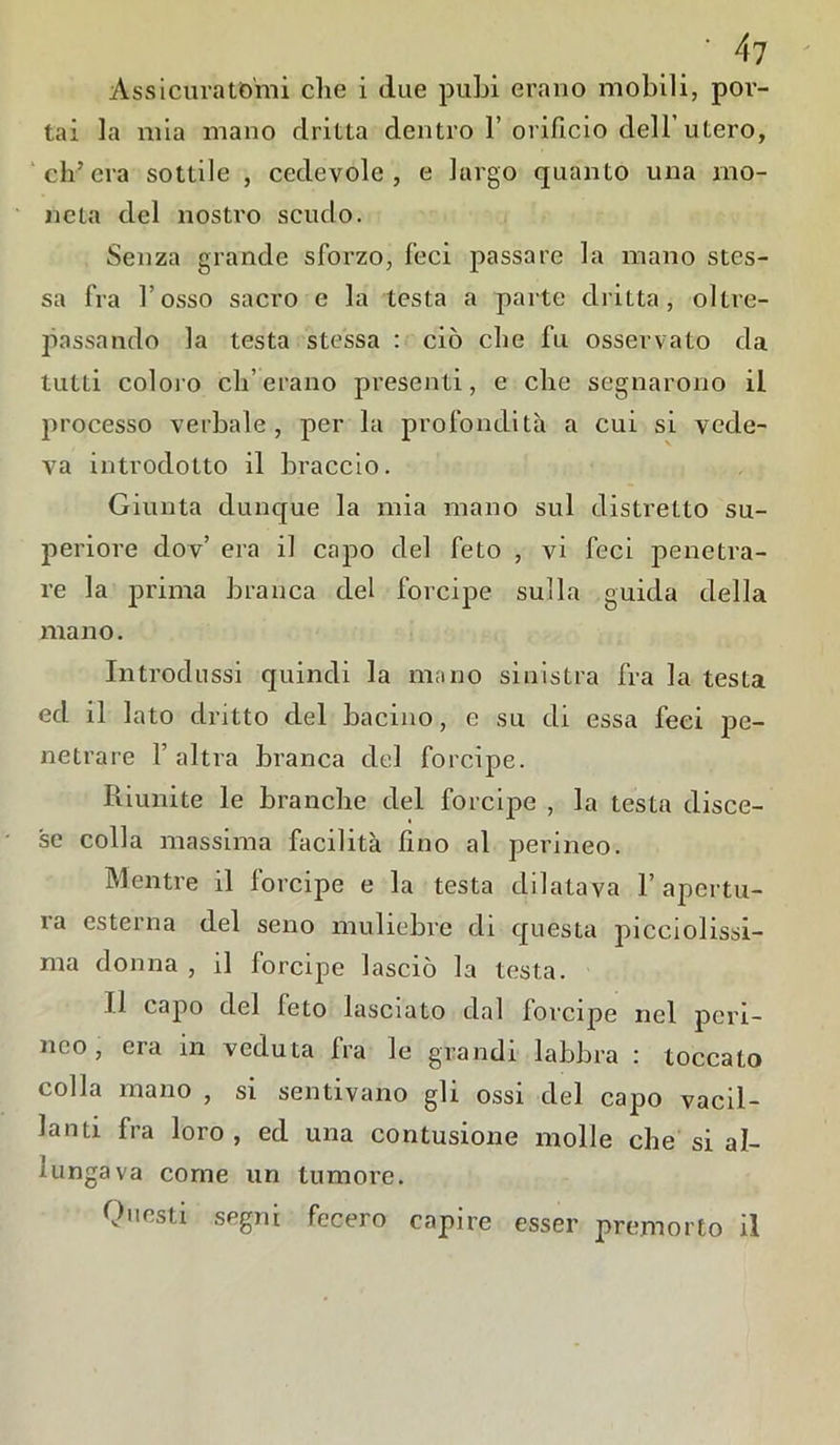 /f7 Assicuratomi che i due pubi erano mobili, por- tai la mia mano dritta dentro 1’orificio dell’utero, ch’era sottile , cedevole, e largo quanto una mo- neta del nostro scudo. Senza grande sforzo, feci passare la mano stes- sa fra l’osso sacro e la testa a parte dritta, oltre- passando la testa stessa : ciò che fu osservato da tutti coloro eli’erano presenti, e che segnarono il processo verbale, per la profondità a cui si vede- va introdotto il braccio. Giunta dunque la mia mano sul distretto su- periore dov’ era il capo del feto , vi feci penetra- re la prima branca del forcipe sulla guida della mano. Introdussi quindi la mano sinistra fra la testa ed il lato dritto del bacino, e su di essa feci pe- netrare l’altra branca del forcipe. Riunite le branche del forcipe , la testa disce- se colla massima facilità lino al perineo. Mentre il forcipe e la testa dilatava l’apertu- ra esterna del seno muliebre di questa piceiolissi- ma donna , il forcipe lasciò la testa. Il capo del feto lasciato dal forcipe nel peri- neo , era in veduta fra le grandi labbra : toccato colla mano , si sentivano gli ossi del capo vacil- lanti fra loro, ed una contusione molle che si al- lungava come un tumore. Questi segni fecero capire esser premorto il