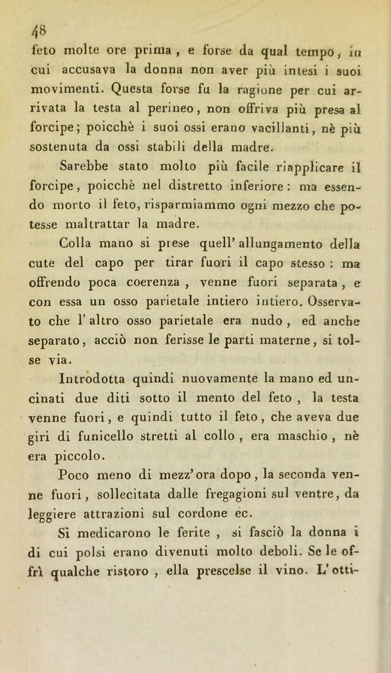 feto molte ore prima, e forse da qual tempo, iu cui accusava la donna non aver più intesi i suoi movimenti. Questa forse fu la ragione per cui ar- rivata la testa al perineo, non offriva più presa al forcipe; poicchè i suoi ossi erano vacillanti, nè più sostenuta da ossi stabili della madre. Sarebbe stato molto più facile riapplicare il forcipe, poicchè nel distretto inferiore: ma essen- do morto il feto, risparmiammo ogni mezzo che po- tesse maltrattar la madre. Colla mano si prese quell’allungamento della cute del capo per tirar fuori il capo stesso : ma offrendo poca coerenza , venne fuori separata , e con essa un osso parietale intiero intiero. Osserva- to che T altro osso parietale era nudo , ed anche separato, acciò non ferisse le parti materne, si tol- se via. Introdotta quindi nuovamente la mano ed un- cinati due diti sotto il mento del feto , la testa venne fuori, e quindi tutto il feto, che aveva due giri di funicello stretti al collo , era maschio , nè era piccolo. Poco meno di mezz’ora dopo, la seconda ven- ne fuori, sollecitata dalle fregagioni sul ventre, da leggiere attrazioni sul cordone ec. Si medicarono le ferite , si fasciò la donna i di cui polsi erano divenuti molto deboli. Se le of- frì qualche ristoro , ella prescelse il vino. L’otti-